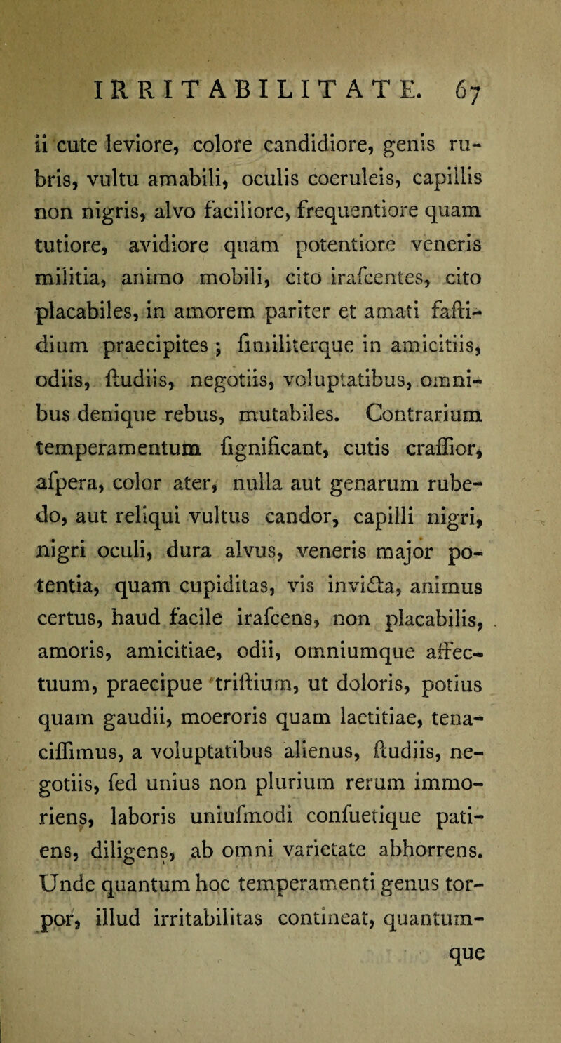 ii cute leviore, colore candidiore, genis ru¬ bris, vultu amabili, oculis coeruleis, capillis non nigris, alvo faciliore, frequentiore quam tutiore, avidiore quam potentiore veneris militia, animo mobili, cito irafcentes, cito placabiles, in amorem pariter et amati fafti- dium praecipites ; fimiliterque in amicitiis, odiis, lludiis, negotiis, voluptatibus, omni¬ bus denique rebus, mutabiles. Contrarium temperamentum fignificant, cutis craffior, afpera, color ater, nulla aut genarum rube¬ do, aut reliqui vultus candor, capilli nigri, nigri oculi, dura alvus, veneris major po¬ tentia, quam cupiditas, vis invida, animus certus, haud facile irafcens, non placabilis, amoris, amicitiae, odii, ornniumque affec¬ tuum, praecipue triffium, ut doloris, potius quam gaudii, moeroris quam laetitiae, tena- ciffimus, a voluptatibus alienus, ftudiis, ne¬ gotiis, fed unius non plurium rerum immo- riens, laboris uniufmodi confuetique pati¬ ens, diligens, ab omni varietate abhorrens. Unde quantum hoc temperamenti genus tor¬ por, illud irritabilitas contineat, quantum- que
