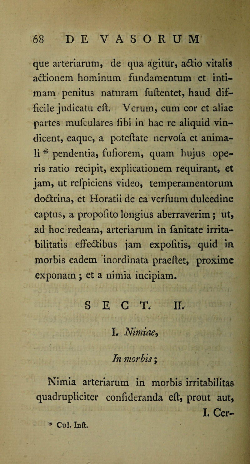 que arteriarum, de qua agitur, aCtio vitalis actionem hominum fundamentum et inti¬ mam penitus naturam fuftentet, haud dif¬ ficile judicatu eft. Verum, cum cor et aliae partes mufculares fibi in hac re aliquid vin¬ dicent, eaque, a poteftate nervofa et anima¬ li * pendentia, fufiorem, quam hujus ope¬ ris ratio recipit, explicationem requirant, et jam, ut refpiciens video, temperamentorum doCtrina, et Horatii de ea verfuum dulcedine captus, a propofito longius aberraverim; ut, ad hoc redeam, arteriarum in fanitate irrita¬ bilitatis effectibus jam expofitis, quid in morbis eadem inordinata praeftet, proxime exponam ; et a nimia incipiam. S E C T. IL L Nimiae, In morbis; Nimia arteriarum in morbis irritabilitas quadrupliciter confideranda eft, prout aut, I. Cer- * Cui. Infi i