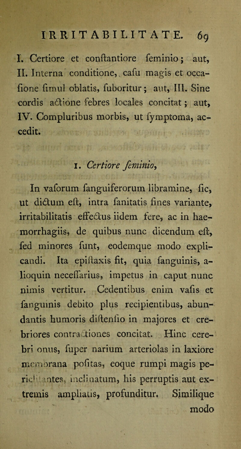 I. Certiore et conftantiore feminio; aut, II. Interna conditione, cafu magis et occa- fione fimul oblatis, fuboritur; aut, Ili. Sine cordis adione febres locales concitat; aut, IV. Compluribus morbis, ut fymptoma, ac¬ cedit. I. Certiore feminio, In vaforum fanguiferorum libramine, fic, ut didum eft, intra fanitatis fines variante, irritabilitatis effedus iidem fere, ac in hae- morrhagiis, de quibus nunc dicendum eft, fed minores funt, eodemque modo expli¬ candi. Ita epiftaxis fit, quia fanguinis, a- lioquin necefiarius, impetus in caput nunc nimis vertitur. Cedentibus enim vafis et fanguinis debito plus recipientibus, abun¬ dantis humoris difteniio in majores et cre¬ briores contra iiones concitat. Hinc cere¬ bri onus, fuper narium arteriolas in laxiore memorana pofitas, eoque rumpi magis pe- ric' otes inclinatum, his perruptis aut ex¬ tremis amphaus, profunditur. Similique modo