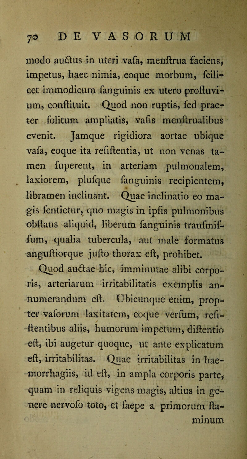 modo au&us in uteri vafa, menftrua faciens, impetus, haec nimia, eoque morbum, fcili- cet immodicum fanguinis ex utero profluvi¬ um, conftituit. Quod non ruptis, fed prae¬ ter folitum ampliatis, vafis menftrualibus evenit. Jamque rigidiora aortae ubique vafa, eoque ita refiftentia, ut non venas ta¬ men fuperent, in arteriam pulmonalem, laxiorem, plufque fanguinis recipientem, * libramen inclinant. Quae inclinatio eo ma¬ gis fentietur, quo magis in ipfis pulmonibus obftans aliquid, liberum fanguinis tranfmif- fum, qualia tubercula, aut male formatus anguftiorque juflo thorax eft, prohibet. Quod audae hic, imminutae alibi corpo¬ ris, arteriarum irritabilitatis exemplis an¬ numerandum eft. Ubicunque enim, prop¬ ter vaforum laxitatem, eoque verfum, refi- ftentibus aliis, humorum impetum, diftentio eft, ibi augetur quoque, ut ante explicatum eft, irritabilitas. Quae irritabilitas in hae- morrhagiis, id eft, in ampla corporis parte, quam in reliquis vigens magis, altius in ge¬ nere nervofo toto, et faepe a primorum fla¬ minum
