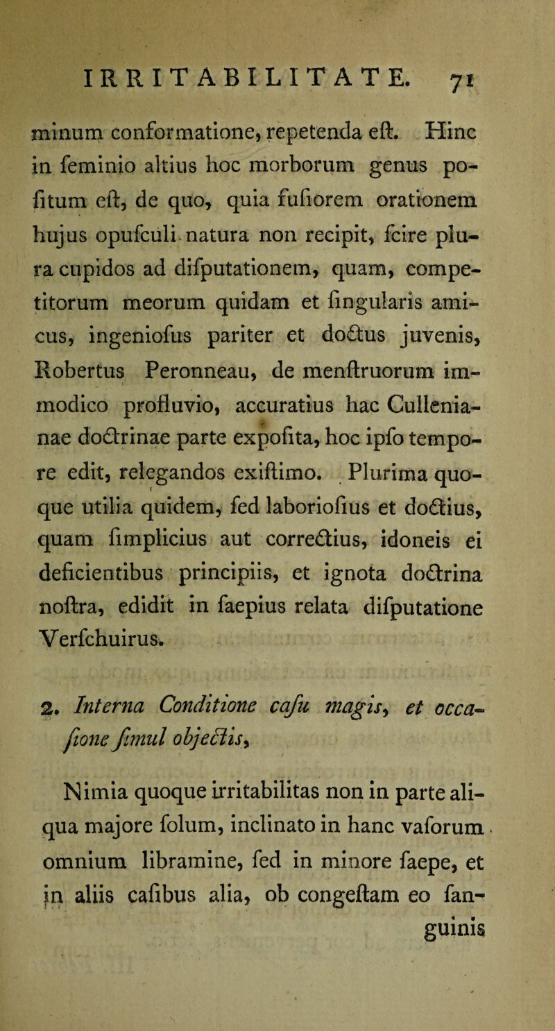 minum conformatione, repetenda eft. Hinc in feminio altius hoc morborum genus po- fitum eft, de quo, quia fufiorem orationem hujus opufculi natura non recipit, fcire plu¬ ra cupidos ad difputationem, quam, compe¬ titorum meorum quidam et fingularis ami¬ cus, ingeniofus pariter et dodus juvenis, Robertus Peronneau, de menftruorum im¬ modico profluvio, accuratius hac Cullenia- r nae dodrinae parte expofita, hoc ipfo tempo¬ re edit, relegandos exiftimo. Plurima quo¬ que utilia quidem, fed laboriofius et dodius, quam fimplicius aut corredius, idoneis ei deficientibus principiis, et ignota dodrina noftra, edidit in faepius relata difputatione Verfchuirus. 2. Interna Conditione cafu magis, et occa- fione fmul objectis^ Nimia quoque irritabilitas non in parte ali¬ qua majore folum, inclinato in hanc vaforum ■ omnium libramine, fed in minore faepe, et jn aliis cafibus alia, ob congeftam eo fan- guinis