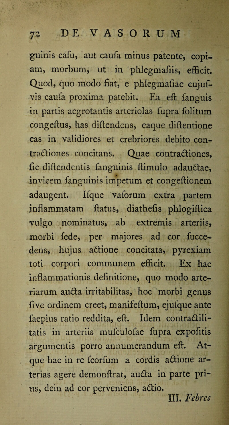 guinis cafu, aut caufa minus patente, copi¬ am, morbum, ut in phlegmafiis, efficit. Quod, quo modo fiat, e phlegmafiae cujuf- vis caufa proxima patebit. Ea eft fanguis in partis aegrotantis arteriolas fupra folitum congeftus, has diftendens, eaque diflentione eas in validiores et crebriores debito con¬ tractiones concitans. Quae contractiones, fic diftendentis fanguinis ftimulo adauCtae, invicem fanguinis impetum et congeftionem adaugent. Ifque vaforum extra partem inflammatam flatus, diathefis phlogiftica vulgo nominatus, ab extremis arteriis, morbi fede, per majores ad cor fucce- dens, hujus aCtione concitata, pyrexiam toti corpori communem efficit. Ex hac inflammationis definitione, quo modo arte¬ riarum aucta irritabilitas, hoc morbi genus five ordinem creet, manifeftum, ejufque ante faepius ratio reddita, eft. Idem contra&ili- tatis in arteriis mufculofae fupra expofitis argumentis porro annumerandum eft. At¬ que hac in re feorfum a cordis adtione ar¬ terias agere demonftrat, auCta in parte pri¬ us, dein ad cor perveniens, aCtio. III. Febres