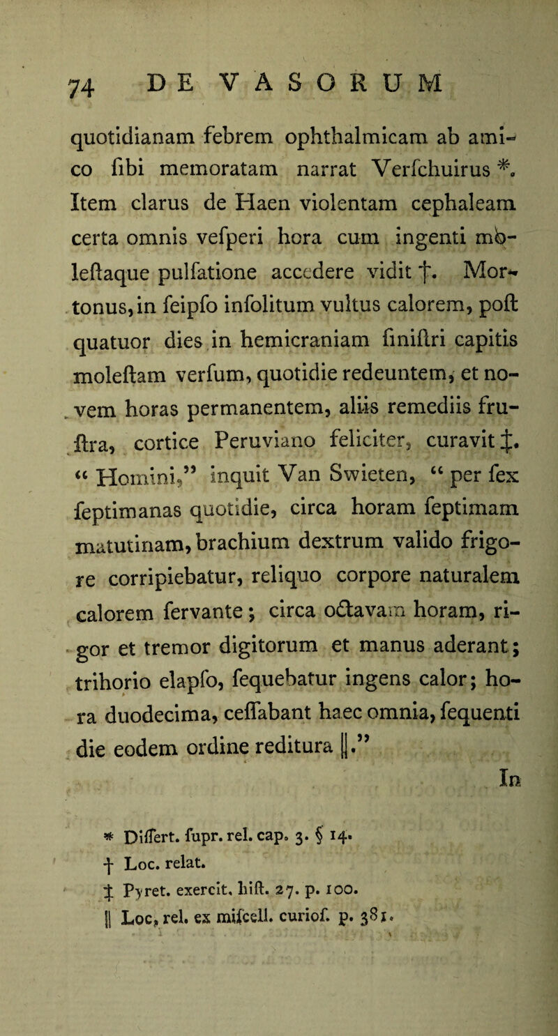 quotidianam febrem ophthalmicam ab ami¬ co fibi memoratam narrat Verfchuirus Item clarus de Haen violentam cephaleam certa omnis vefperi hora cum ingenti mo¬ le ftaqu e pulfatione accedere vidit f. Mor- tonus, in feipfo infolitum vultus calorem, poft quatuor dies in hemicraniam fmiftri capitis moleftam verfum, quotidie redeuntem, et no¬ vem horas permanentem, aliis remediis fru- ftra, cortice Peruviano feliciter, curavit J. “ Homini,” inquit Van Swieten, “ per fex feptimanas quotidie, circa horam feptimam matutinam, brachium dextrum valido frigo¬ re corripiebatur, reliquo corpore naturalem calorem fervante ; circa o&avain horam, ri¬ gor et tremor digitorum et manus aderant; trihorio elapfo, fequebatur ingens calor; ho¬ ra duodecima, ceffabant haec omnia, fequenti die eodem ordine reditura * Differt, fupr. rei. cap. 3. § 14- *)■ Loc. relat. % Pyret. exercit, liift. 27. p. 100. |1 Loc, rei. ex milcell. curiof. p. 381.