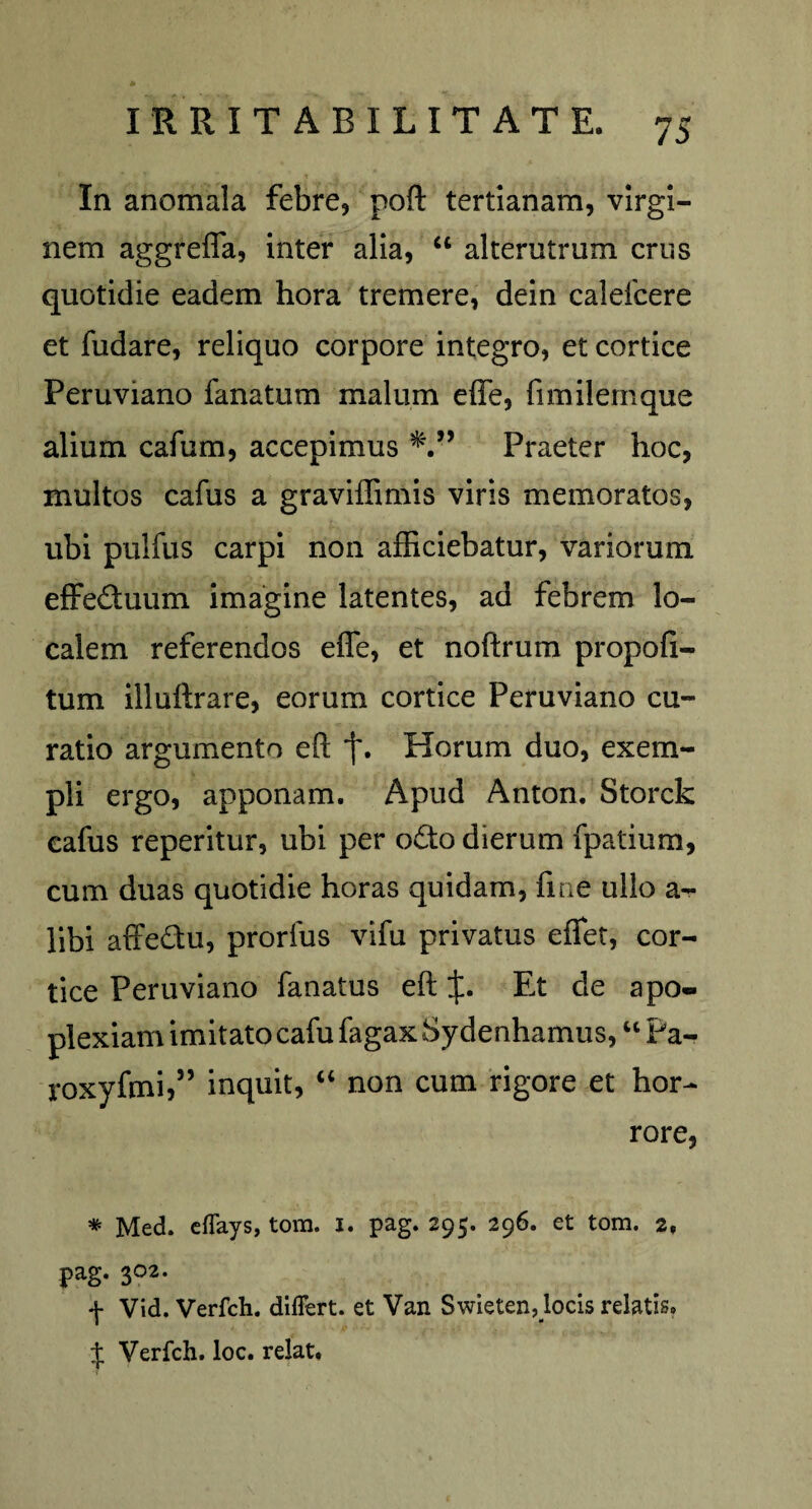 In anomala febre, poft tertianam, virgi¬ nem aggrefla, inter alia, “ alterutrum crus quotidie eadem hora tremere, dein caleicere et fudare, reliquo corpore integro, et cortice Peruviano fanatum malum efie, fimilemque alium cafum, accepimus ” Praeter hoc, multos cafus a graviffimis viris memoratos, ubi pulfus carpi non afficiebatur, variorum effe&uum imagine latentes, ad febrem lo¬ calem referendos effe, et noftrum propoli- tum illuftrare, eorum cortice Peruviano cu¬ ratio argumento eft f. Horum duo, exem¬ pli ergo, apponam. Apud Anton. Storck cafus reperitur, ubi per o£to dierum fpatium, cum duas quotidie horas quidam, fine ullo a - libi affe&u, prorfus vifu privatus effiet, cor¬ tice Peruviano fanatus eft Et de apo¬ plexiam imitato cafu fagax Sydenhamus, “ Pa- roxyfmi,” inquit, “ non cum rigore et hor¬ rore, * Med. eflays, tom. I. pag. 295. 296. et tom. 2, pag. 302. ♦j- Vid. Verfch. differt, et Van Swieten, locis relatis» J Verfch. loc. relat.