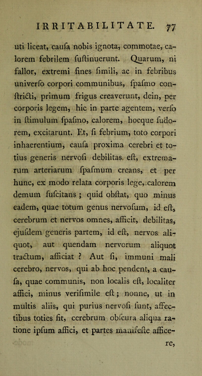 uti liceat, caufa nobis ignota, commotae, ca¬ lorem febrilem fuftinuerunt. Quarum, ni fallor, extremi fines fimili, ac in febribus univerfo corpori communibus, fpafino con- ftri&i, primum frigus creaverunt, dein, per corporis legem, hic in parte agentem, verfo in ftimulum fpafino, calorem, hocque fudo- rem, excitarunt. Et, fi febrium, toto corpori inhaerentium, caufa proxima cerebri et to¬ tius generis nervofi debilitas, eft, extrema¬ rum arteriarum fpafmum creans, et per hunc, ex modo relata corporis lege, calorem demum fufcitans ; quid obftat, quo minus eadem, quae totum genus nervofum, id eft, cerebrum et nervos omnes, afficit, debilitas, ejufdem generis partem, id eft, nervos ali¬ quot, aut quendam nervorum aliquot tractum, afficiat ? Aut fi, immuni mali cerebro, nervos, qui ab hoc pendent, a cau¬ fa, quae communis, non localis eft, localiter affici, minus verifimiie eft; nonne, ut in multis aliis, qui purius nervofi funt, affec¬ tibus toties fit, cerebrum obfcura aliqua ra¬ tione ipfum affici, et partes maairefte affice¬ re,