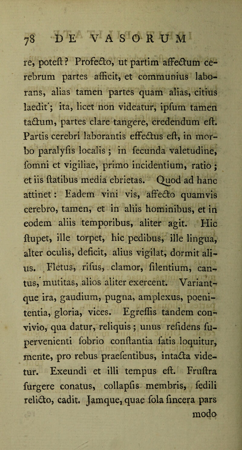 re, poteft? Profedo, ut parti m aiFeftum ce¬ rebrum partes afficit, et communius labo¬ rans, alias tamen partes quam alias, citius laedit'; ita, licet non videatur, ipfum tamen tadum, partes clare tangere, credendum eft. Partis cerebri laborantis effectus eft, in mor¬ bo paralyfis localis ; in fecunda valetudine, fomni et vigiliae, primo incidentium, ratio ; et iis flatibus media ebrietas. Quod ad hanc attinet: Eadem vini vis, affedo quamvis cerebro, tamen, et in aliis hominibus, et in eodem aliis temporibus, aliter agit. Hic ftupet, ille torpet, hic pedibus, ille lingua, alter oculis, deficit, alius vigilat, dormit ali¬ us. Fletus, rifus, clamor, filentium, can¬ tus, mutitas, alios aliter exercent. Variant-? que ira, gaudium, pugna, amplexus, poeni¬ tentia, gloria, vices. Egreffis tandem con¬ vivio, qua datur, reliquis ; unus reftdens fu- pervenienti fobrio conflantia fatis loquitur, mente, pro rebus praefentibus, intada vide¬ tur. Exeundi et illi tempus eft. Fruftra furgere conatus, collapfis membris, fedili relido, cadit. Jamque,quae folafmcera pars modo