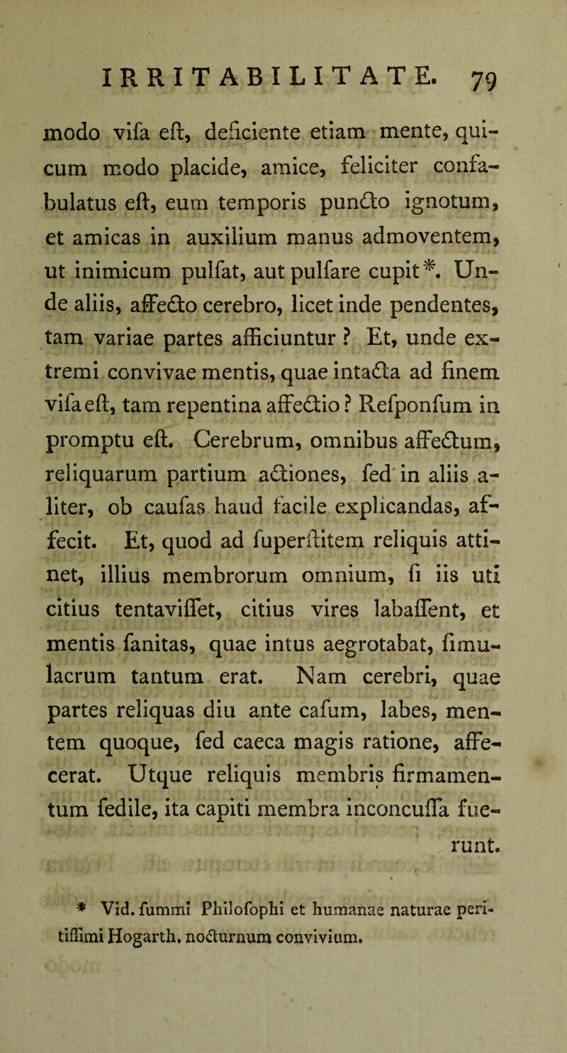 modo vifa eft, deficiente etiam mente, qui- cum modo placide, amice, feliciter confa¬ bulatus eft, eum temporis punfto ignotum, et amicas in auxilium manus admoventem, ut inimicum pulfat, autpulfare cupit*. Un¬ de aliis, affefto cerebro, licet inde pendentes, tam variae partes afficiuntur ? Et, unde ex¬ tremi convivae mentis, quae intafla ad finem vifa eft, tam repentina affedtio ? Refponfum in promptu eft. Cerebrum, omnibus affedtum, reliquarum partium aftiones, fed in aliis a- liter, ob caufas haud facile explicandas, af¬ fecit. Et, quod ad fuperilitem reliquis atti¬ net, illius membrorum omnium, fi iis uti citius tentaviffet, citius vires labaffent, et mentis fanitas, quae intus aegrotabat, fimu- lacrum tantum erat. Nam cerebri, quae partes reliquas diu ante cafum, labes, men¬ tem quoque, fed caeca magis ratione, affe¬ cerat. Utque reliquis membris firmamen¬ tum fedile, ita capiti membra inconcuffa fue¬ runt. * * Vid. funrmu Pliilofophi et humanae naturae peri- tiftimi Hogarth. no&urnum convivium.