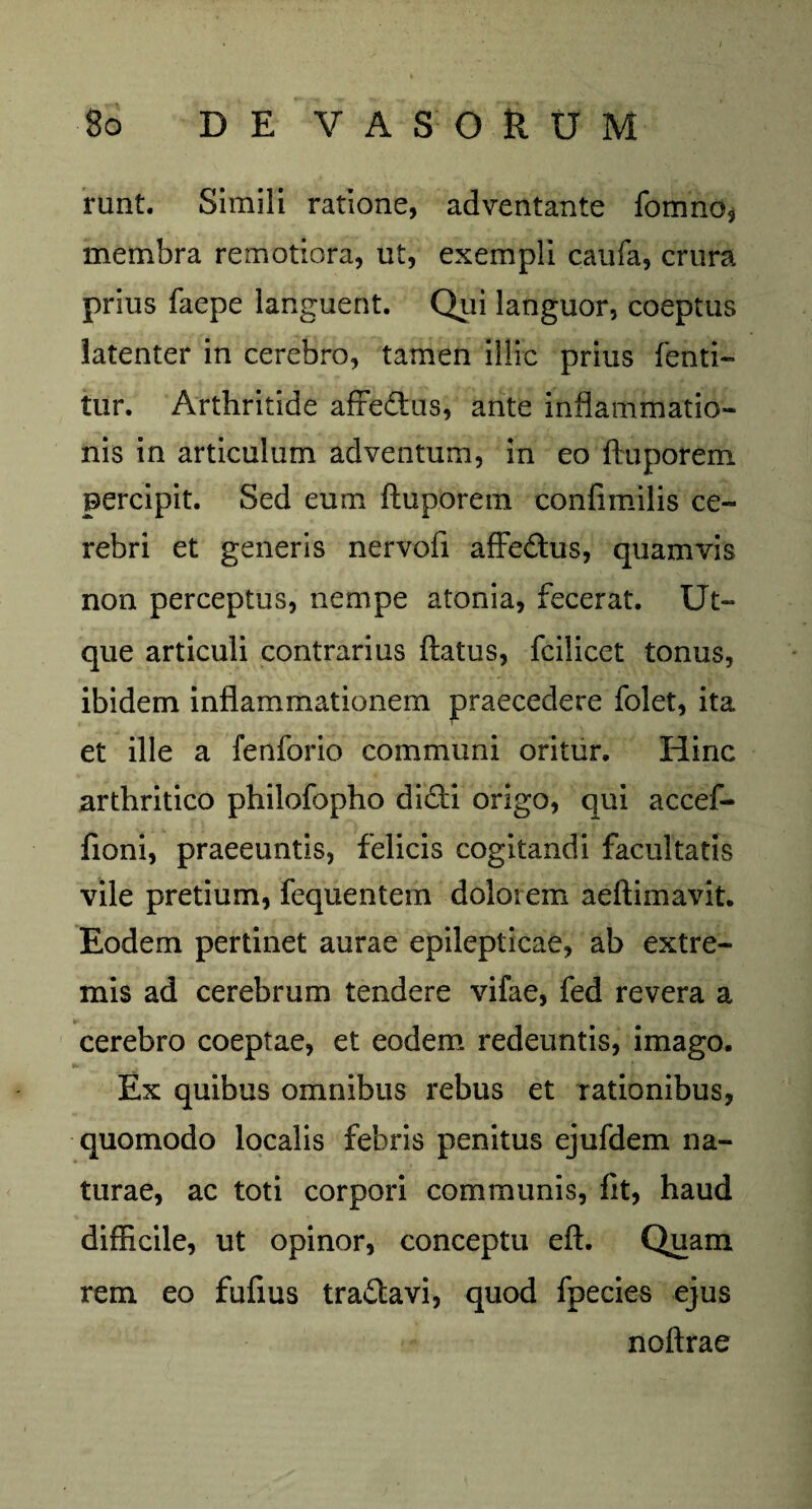 runt. Simili ratione, adventante fomno* membra remotiora, ut, exempli caufa, crura prius faepe languent. Qui languor, coeptus latenter in cerebro, tamen illic prius fehti- tur. Arthritide afredtus, ante inflammatio¬ nis in articulum adventum, in eo ftuporem. percipit. Sed eum ftuporem confimilis ce¬ rebri et generis nervofi affedtus, quamvis non perceptus, nempe atonia, fecerat. Ut- que articuli contrarius flatus, fcilicet tonus, ibidem inflammationem praecedere folet, ita et ille a fenforio communi oritur. Hinc arthritico philofopho dicti origo, qui accef- fioni, praeeuntis, felicis cogitandi facultatis vile pretium, fequentem dolorem aeftimavit. Eodem pertinet aurae epilepticae, ab extre¬ mis ad cerebrum tendere vifae, fed revera a cerebro coeptae, et eodem redeuntis, imago. Ex quibus omnibus rebus et rationibus, quomodo localis febris penitus ejufdem na¬ turae, ac toti corpori communis, fit, haud difficile, ut opinor, conceptu eft. Quam rem eo fufius tradtavi, quod fpecies ejus noftrae