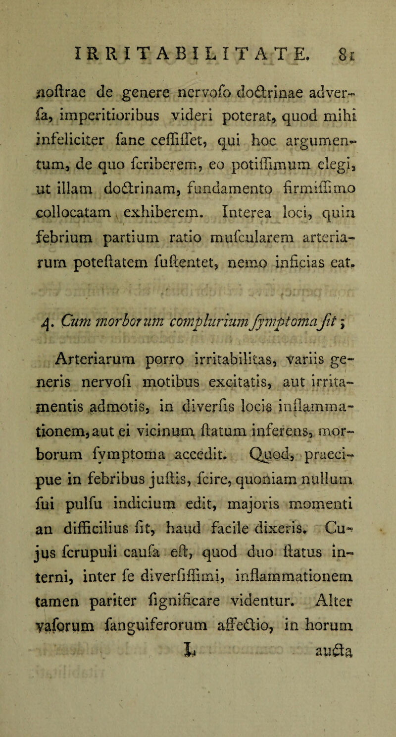 - I jfioftrae de genere nervofo doftrinae ad ver- fa, imperitioribus videri poterat, quod mihi infeliciter fane ceffiffet, qui hoc argumen¬ tum, de quo fcriberem, eo potiffimum elegi, ut illam dodtrinam, fundamento firmiihmo collocatam exhiberem. Interea loci, quin febrium partium ratio mufcularem arteria¬ rum poteftatem fuftentet, nemo inficias eat. q. Cum morborum compluriumfymptomafit \ Arteriarum porro irritabilitas, variis ge¬ neris nervofi motibus excitatis, aut irrita¬ mentis admotis, in diverfis locis inflamma- tionem, aut ei vicinum flatum inferens, mor¬ borum fymptoma accedit. Quod, praeci¬ pue in febribus jufiis, fcire, quoniam nullum fui pulfu indicium edit, majoris momenti an difficilius fit, haud facile dixeris. Cu^ jus fcrupuli caufa eft, quod duo flatus in¬ terni, inter fe diverfiffiini, inflammationem tamen pariter fignineare videntur. Alter yaforum fanguiferorum affedio, in horum b au£ta