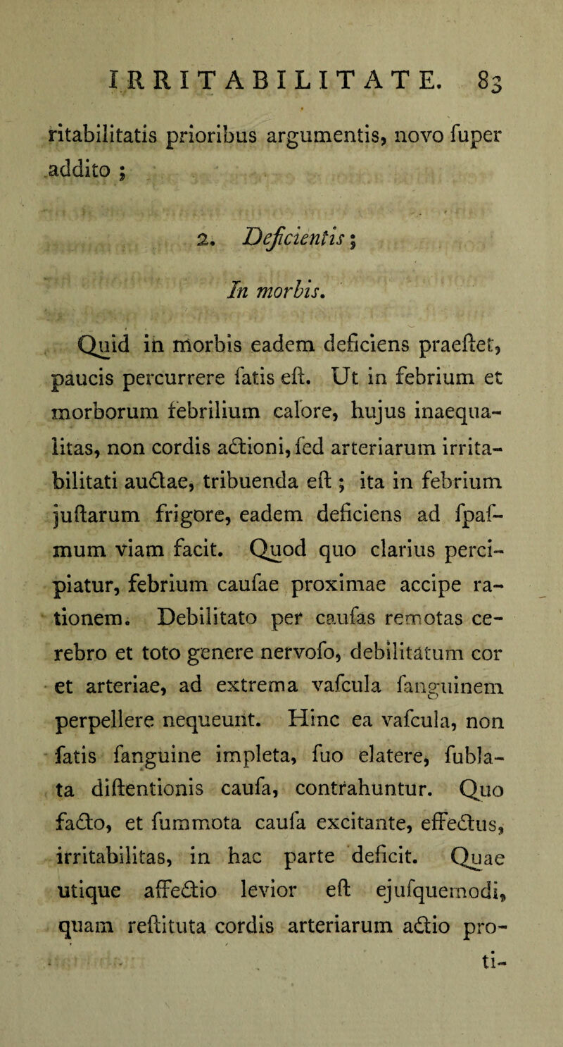 ritabilitatis prioribus argumentis, novo fuper addito ; 2. Deficientis; In morbis. Quid in morbis eadem deficiens praeftet, paucis percurrere fatis eft. Ut in febrium et morborum febrilium calore, hujus inaequa¬ litas, non cordis a£tioni,fed arteriarum irrita¬ bilitati audlae, tribuenda eft ; ita in febrium juftarum frigore, eadem deficiens ad fpaf- mum viam facit. Quod quo clarius perci¬ piatur, febrium caufae proximae accipe ra¬ tionem. Debilitato per caufas remotas ce¬ rebro et toto genere nervofo, debilitatum cor et arteriae, ad extrema vafcula fanguinem perpellere nequeunt. Hinc ea vafcula, non fatis fanguine impleta, fuo elatere, fubla- ta diftentionis caufa, contrahuntur. Quo fafto, et fummota caufa excitante, effedfus, irritabilitas, in hac parte deficit. Quae utique affe&io levior eft ejufquemodi, quam reftituta cordis arteriarum adtio pro- ti-