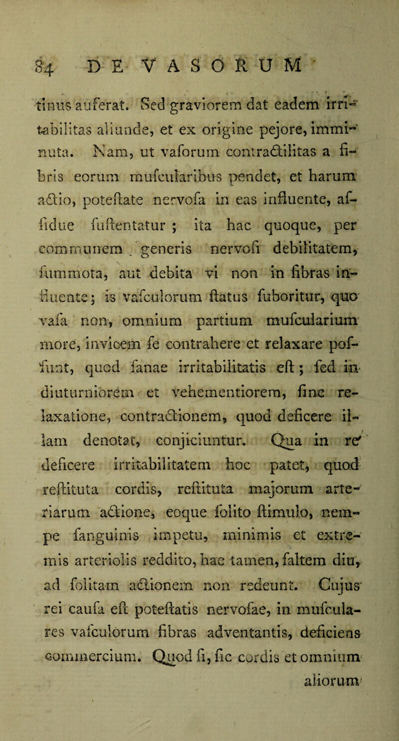 tinus auferat. Sed graviorem dat eadem irri- tabilitas aliunde, et ex origine pejore, immi¬ nuta. Nam, ut vaforum contradtilitas a fi¬ bris eorum mufcularibus pendet, et harum a&io, poteftate nervofa in eas influente, af- fidue fuftentatur ; ita hac quoque, per communem , generis nervofi debilitatem, fummota, aut debita vi non in fibras in- fluente; is vafculorum flatus fiiboritur, quo vafa non, omnium partium mufcularium more, invicem fe contrahere et relaxare pof- fiint, quod fanae irritabilitatis eft ; fed in diuturniorem et vehementiorem, fine re¬ laxatione, contractionem, quod deficere il¬ lam denotat, conjiciuntur. Qua in re' deficere irritabilitatem hoc patet, quod reftituta cordis, reftituta majorum arte¬ riarum actione, eoque folito ftimulo, nem¬ pe fanguinis impetu, minimis et extre¬ mis arteriolis reddito, hae tamen, faltein diu, ad folitam asionem non redeunt. Cujus rei caufa eft poteftatis nervofae, in mufcula- res vafculorum fibras adventantis, deficiens commercium. Quod fi, fic cordis et omnium aliorum