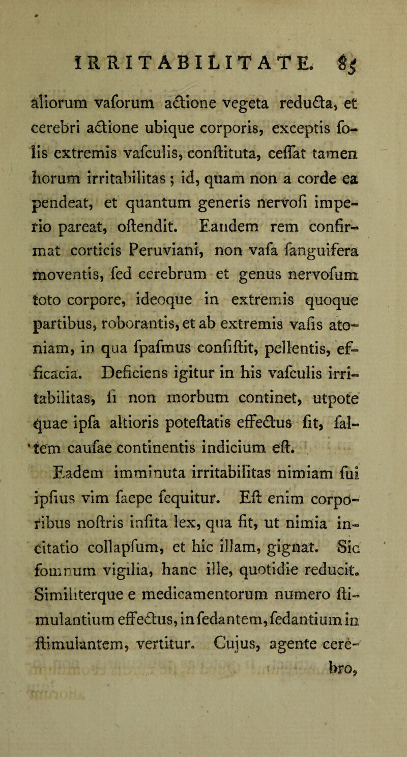 0 IRRITABILITATE, tf aliorum vaforum adione vegeta reduda, et cerebri adione ubique corporis, exceptis fo- lis extremis vafculis, conftituta, ceflat tamen horum irritabilitas ; id, quam non a corde ea pendeat, et quantum generis nervofi impe¬ rio pareat, oftendit. Eandem rem confir¬ mat corticis Peruviani, non vafa fanguifera moventis, fed cerebrum et genus nervofum toto corpore, ideoque in extremis quoque partibus, roborantis, et ab extremis vafis ato~ niam, in qua fpafmus confiftit, pellentis, ef¬ ficacia. Deficiens igitur in his vafculis irri¬ tabilitas, ii non morbum continet, utpote quae ipfa altioris poteftatis effedus fit, fal- * tem caufae continentis indicium eft. Eadem imminuta irritabilitas nimiam fui ipfius vim faepe fequitur. Eft enim corpo¬ ribus noftris infita lex, qua fit, ut nimia in¬ citatio collapfum, et hic illam, gignat. Sic fouirum vigilia, hanc ille, quotidie reducit. Simihterque e medicamentorum numero fti~ mulantium effedus, in fedantem, fedantium in. ftimulantem, vertitur. Cujus, agente cere¬ bro,