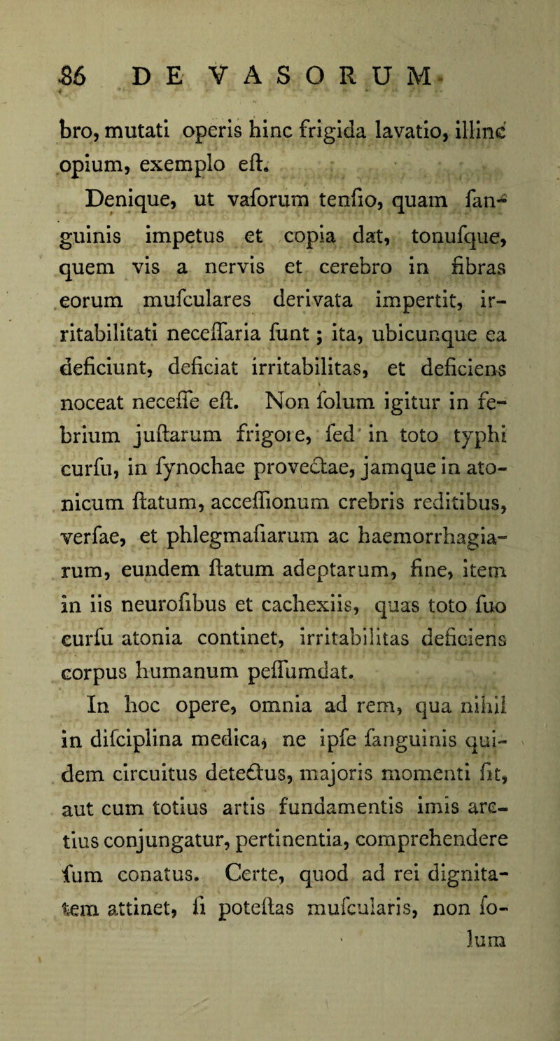 bro, mutati operis hinc frigida lavatio, illinc opium, exemplo eft. Denique, ut vaforum tenfio, quam fan- guinis impetus et copia dat, tonufque, quem vis a nervis et cerebro in fibras eorum mufculares derivata impertit, ir¬ ritabilitati neceftaria funt; ita, ubicunque ea deficiunt, deficiat irritabilitas, et deficiens noceat neceffe eft. Non folum igitur in fe¬ brium juftarum frigore, fed in toto typhi curfu, in fynochae provectae, jamque in ato¬ nicum ftatum, acceflfionum crebris reditibus, verfae, et phlegmafiarum ac haemorrhagia- rum, eundem ftatum adeptarum, fine, item in iis neurofibus et cachexiis, quas toto fuo eurfu atonia continet, irritabilitas deficiens eorpus humanum peffumdat. In hoc opere, omnia ad rem, qua nihil in difciplina medica* ne ipfe fanguinis qui¬ dem circuitus detedfus, majoris momenti fit, aut cum totius artis fundamentis imis arc¬ tius conjungatur, pertinentia, comprehendere fum conatus. Certe, quod ad rei dignita¬ tem attinet, fi poteftas mufcularis, non fo¬ lum