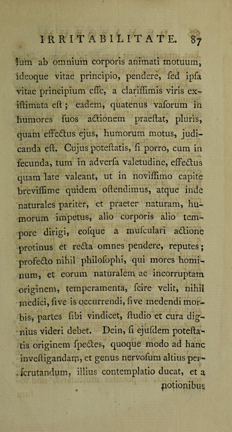 Ium ab omnium corporis animati motuum* ideoque vitae principio, pendere, fed ipfa vitae principium efle, a clariffimis viris ex-» illimata elt; eadem, quatenus vaforum in humores fuos adionem praellat, pluris, quam effedus ejus, humorum motus, judi¬ canda e 11. Cujus potellatis, fi porro, cum in fecunda, tum in adverfa valetudine, effedus quam late valeant, ut in noviffimo capite breviffime quidem oftendimus, atque inde naturales pariter, et praeter naturam, hu¬ morum impetus, alio corporis alio tem¬ pore dirigi, eofque a mufculari adione protinus et reda omnes pendere, reputes; profedo nihil philofophi, qui mores homi¬ num, et eorum naturalem ac incorruptam originem, temperamenta, fcire velit, nihil medici, five is occurrendi, fi ve medendi mor¬ bis, partes fibi vindicet, iludio et cura dig¬ nius videri debet. Dein, fi ejufdem potella¬ tis originem fpedes, quoque modo ad hanc inveftigandamj et genus nervofum altius per- . fcrutandum, illius contemplatio ducat, et a potionibus