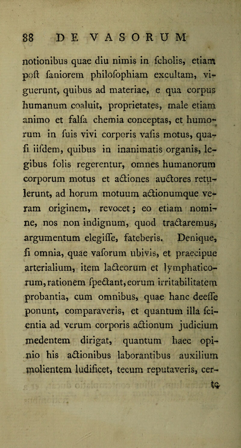notionibus quae diu nimis in fcholis, etiam poft faniorem philofophiam excultam, vi¬ guerunt, quibus ad materiae, e qua corpus humanum coaluit, proprietates, male etiam animo et falfa chemia conceptas, et humo** rum in fuis vivi corporis valis motus, qua-? fi iifdem, quibus in inanimatis organis, le¬ gibus folis regerentur, omnes humanorum corporum motus et aCtiones auCtores retu- Ierunt, ad horum motuum aCtionumque ve¬ ram originem, revocet; eo etiam nomi¬ ne, nos non indignum, quod traCtaremus, argumentum elegiiTe, fateberis. Denique, fi omnia, quae vaforum ubivis, et praecipue arterialium, item ladteorum et lymphatico¬ rum, rationem fpeftant, eorum irritabilitatem probantia, cum omnibus, quae hanc deeffe ponunt, comparaveris, et quantum illa fci- entia ad verum corporis actionum judicium medentem dirigat, quantum haec opi¬ nio his actionibus laborantibus auxilium piolientem ludificet, tecum reputaveris, cer¬ te