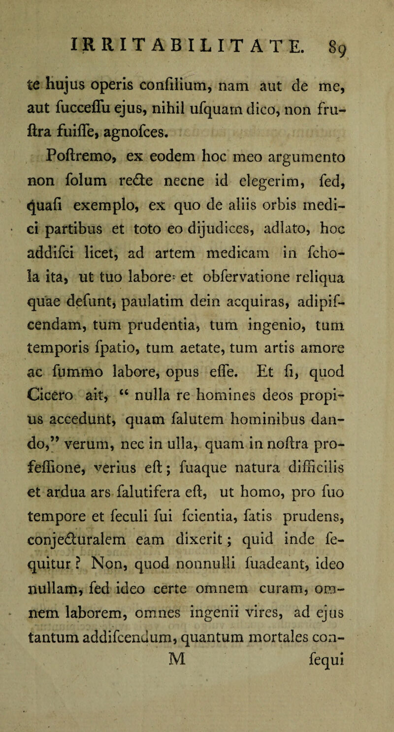 te hujus operis confilium, nam aut de me, aut fucceffu ejus, nihil ufquam dico, non fru- ftra fuifle, agnofces. Poftremo, ex eodem hoc meo argumento non folum re£te necne id elegerim, fed, (Juafi exemplo, ex quo de aliis orbis medi¬ ci partibus et toto eo dijudices, adlato, hoc addifci licet, ad artem medicam in fcho- la ita, ut tuo labore^ et obfervatione reliqua quae defunt, paulatim dein acquiras, adipif- cendam, tum prudentia, tum ingenio, tum temporis fpatio, tum aetate, tum artis amore ac fnmmo labore, opus effe. Et fi, quod Cicero ait, “ nulla re homines deos propi¬ us accedunt, quam falutem hominibus dan¬ do,” verum, nec in ulla, quam in noftra pro- feffione, verius eft; fuaque natura difficilis et ardua ars falutifera eft, ut homo, pro fuo tempore et feculi fui fcientia, fatis prudens, conje&uralem eam dixerit; quid inde fe- quitur ? Non, quod nonnulli fuadeant, ideo nullam, fed ideo certe omnem curam, om¬ nem laborem, omnes ingenii vires, ad ejus tantum addifcendum, quantum mortales con- M fequi