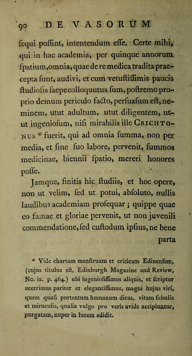 9° * ♦ . , '• • . fequi poffint, intentendum effe. Certe mihi, qui in hac academia, per quinque annorum fpatium,omnia, quae de re medica tradita prae¬ cepta funt, audivi, et cum vetuftiffimis paucis ftudiofis faepecolloquutus fum, pofiremo pro¬ prio demum periculo fa&o, perfuafum eft, ne¬ minem, utut adultum, utut diligentem, ut¬ ut ingeniolum, nili mirabilis ille Crichto- nus * fuerit, qui ad omnia fumma, non per media, et fine fuo labore, pervenit, fummos medicinae, biennii fpatio, mereri honores polle. Jam que, finitis hic ftudiis, et hoc opere, non ut velim, fed ut potui, abfoluto, nullis laudibus academiam profequar ; quippe quae eo famae et gloriae pervenit, ut non juvenili commendatione,fed cullodum ipfius,ne bene parta * Vide chartam menftruam et criticam Edinenfem, (cujus titulus eft, Edinburgh Magazine and Review, No. ix. p. 464.) ubi ingeniofiffimus aliquis, et fcriptor acerrimus pariter et elegantiflimus, magni hujus viri, quem quali portentum humanum dicas, vitam fabulis et miraculis, qualia vulgo pro veris avide accipiuntur, purgatam, nuper in lucem edidit. > l