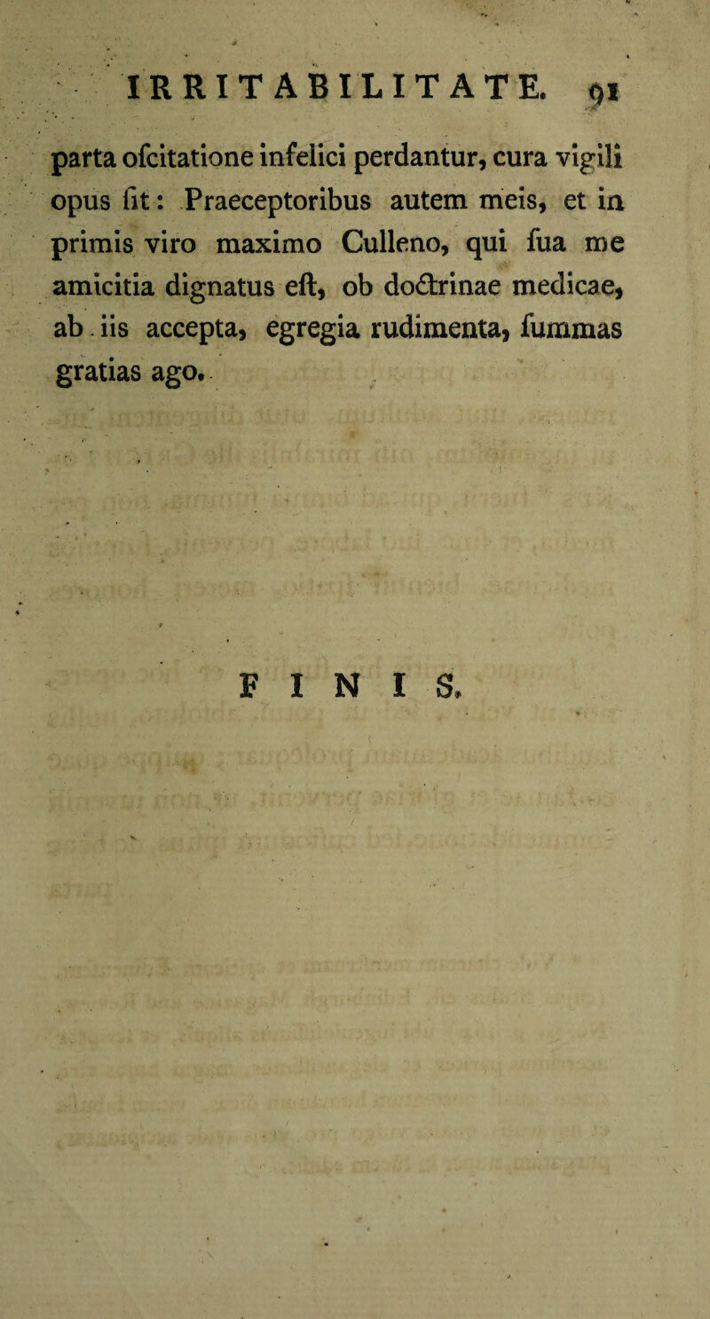 parta ofcitatione infelici perdantur, cura vigili opus fit: Praeceptoribus autem meis, et in primis viro maximo Culleno, qui fua me amicitia dignatus eft, ob do&rinae medicae, ab iis accepta, egregia rudimenta, fummas gratias ago. FINIS. • •* .