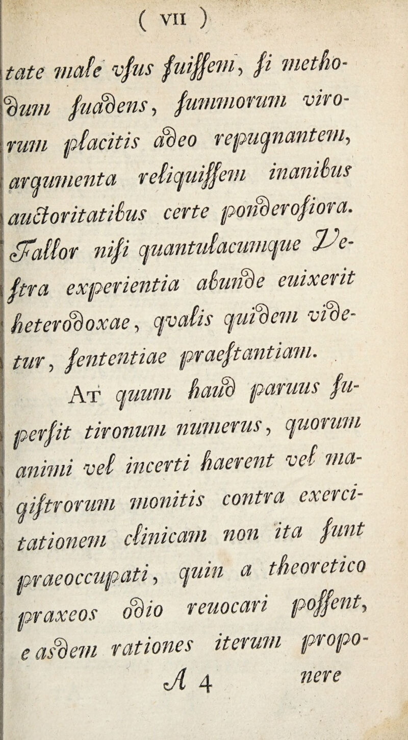 tate mate vfus fuiffem, /i metho¬ dum Suadens, fummorum viro¬ rum placitis adeo repugnantem, arqumenta reliquiffem inanitus auctoritatibus certe ponderosiora. Stattor nifi quantulacumque Ve¬ stra experientia abunde euixerit heterodoxae, qvaiis quidem vide¬ tur, Sententiae praeStantmn. At quum haud parmis fu- perfit tironum numerus, quorum \ animi vei incerti haerent vel ma- i qiftrorum monitis contra exerci- i tationem clinicam non ita funt praeoccupati, a pr***oj rwocJfi poffent, • easdem rationes iterum propo- J[ 4 nere