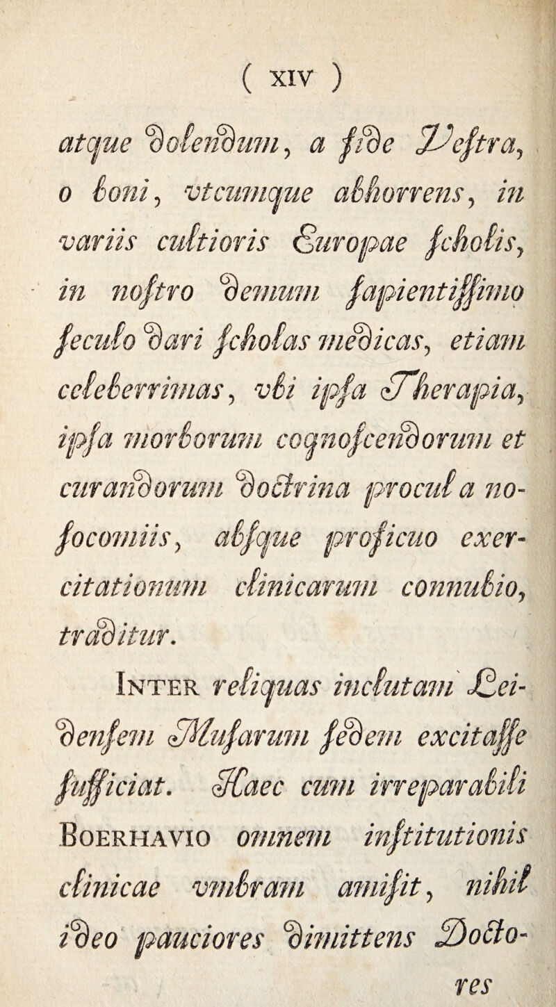 atque Doleit&um, a fiDe jUeftra, o Soni, vt cumque abhorrens, in variis cultioris Suropae jcholis, in noftro ternum fapienti^imo feculo Dari fcholas medicas, e/iaw/ celeberrimas, vSi ipfa <LTherapia, ipfa morborum coqnofcerBorum et cur aridorum Doctrina procul a no¬ socomiis, abfque proficuo exer¬ citationum clinicarum connubio, traditur. >. Inter reliquas inclutam JDei- Denfem SMufarum feDem excitaffe Sufficiat. IfCaec cum irreparabili Boerhavio omnem inStitutionis clinicae vmbram amifit, nihil iDeo pauciores Dimittens 2)ocio¬ res