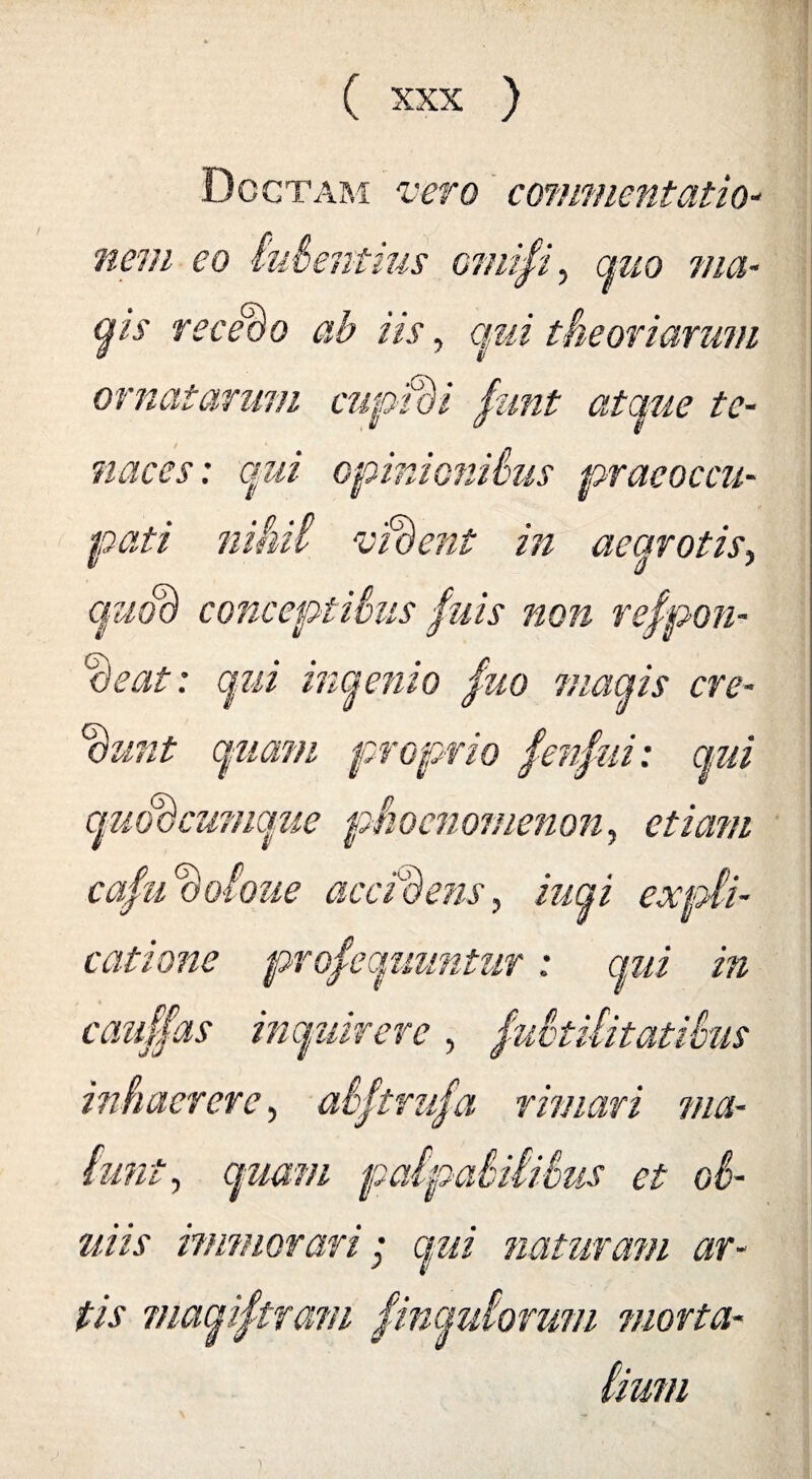 Doctam vero commentatio¬ nem eo lubentius omifi, az/o ?//$- £}is recebo ab iis, qui theoriarum ornatarum cupidi fomt atciue te¬ naces: qui opinionibus praeoccu¬ pati nihil vident in aearotis, c/zzoa conceptibus fuis non respon¬ deat : qui inqenio fuo maqis cre¬ dunt quam proprio Sensui: qui quoocumque phocnomenon, c/mz/z cafudoioue accidens, iuqi expli¬ catione prosequuntur : cauf/as inquirere , inhaerere, abftrufa rimari aOtl m ibus ma¬ lunt, quam palpabilibus et ob- uiis immorari; qui naturam ar¬ tis viaqiftram Simulorum morta¬ lium