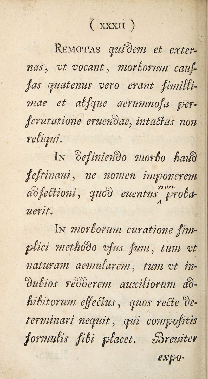 / M ( XXXII ) Remotas quidem et exter¬ nas, vt vocant, morborum caui- fas quaternis vero erant fimilli- mae et abfque aemmnofa per¬ scrutatione eruendae, intaBas non reliqui. In oejinmido morbo haud festinam, ne nomen imponerem ddfeBioni, quod euentus proba- uerit. In morborum curatione fim- ptici methodo vfus Sum, tum vt naturam aemularem, tum vt in¬ dubios redderem auxiliorum ad- hibitorum effectus, quos recte de¬ terminari nequit, qui compoSitis formulis fibi placet. Shreuitev expo-