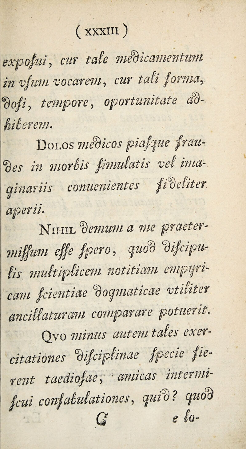 expofui, cur tale medieamentum in vfurn vocarem, cur ta& forma, doji, tempore, oportunitate ad- foiberem. Dolos modicos piafque frau- m morbis pmulatis vel ima¬ ginariis conueni entes fideliter' aperii. Nihil 'demum a me praeter- miffum effe /pero, quod difcipu-■ iis midtipiicem notitiam empqri- ; cam fcientiae dogmaticae vtiliter ancillaturam comparare potuerit. Qyo minus autem tales exer¬ citationes difciplinae fpecie pe- i rent taediofae, - amicas intermi- I (cui confabulationes, quid? quod G e lo-