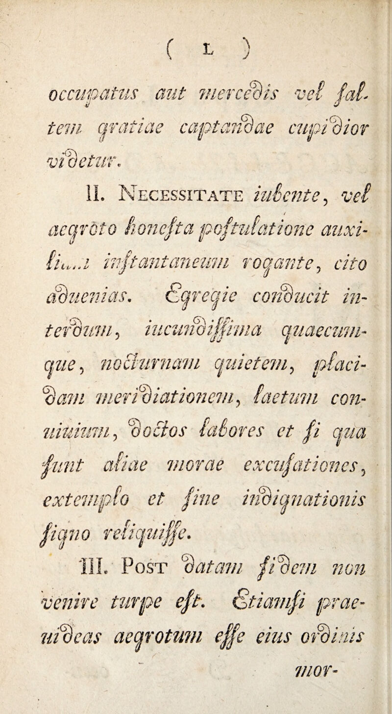 j occmoatus i/ d mercedis vnf tem gratiae captandae cupidior a •r: 'detur. II. Necessitate udent e, vel aegroto honclta poftztfatione auxi- inftantaneum rogante, cito fduenias. ktqreqie conducit in¬ terdum , iucundiffima quaecum- nue, nocturnam quietem, piaci- %am meridiationem, Lictum con- uiuiuvi, ‘doctos lalores et /i qua 4unt aliae morcte excubationes, extemplo et bine ijBiqnationis Hemo reiiquibbe. III. Post (datam fidem non •venire turpe eft. Stiamfi prae- ntdeas aegrotum effe eius ordinis znor-