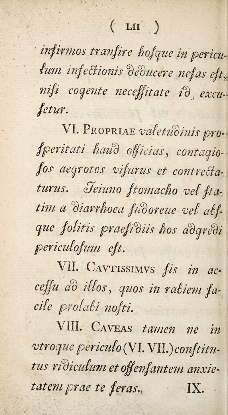 infirmos tranfire fiofgue in pericu¬ lum infectionis cJ ebucere nefas eftY nifi cogente nec effit at e vd excu- fetur. VI. Propriae vafetiidinis pro- f perit at i haiio officias, contagio- fos aegrotos vifurus et contrecta- tutus, de inno ftomacho vef fta- tim a diarrhoea fiiBoreue •vei atf- gue f otitis pvaeffoiis hos adgrebi per i cutiofum eft. VII. Cavtissimvs fis in ac- ceffu ab istos, quos in rafiem fa¬ cite profati nofti. VIII. Caveas tamen ne in vtroque pericuto (VI. VII.) conftitu- tus ndicufmn et offenfantem anxie¬ tatem prae te feras., IX. •