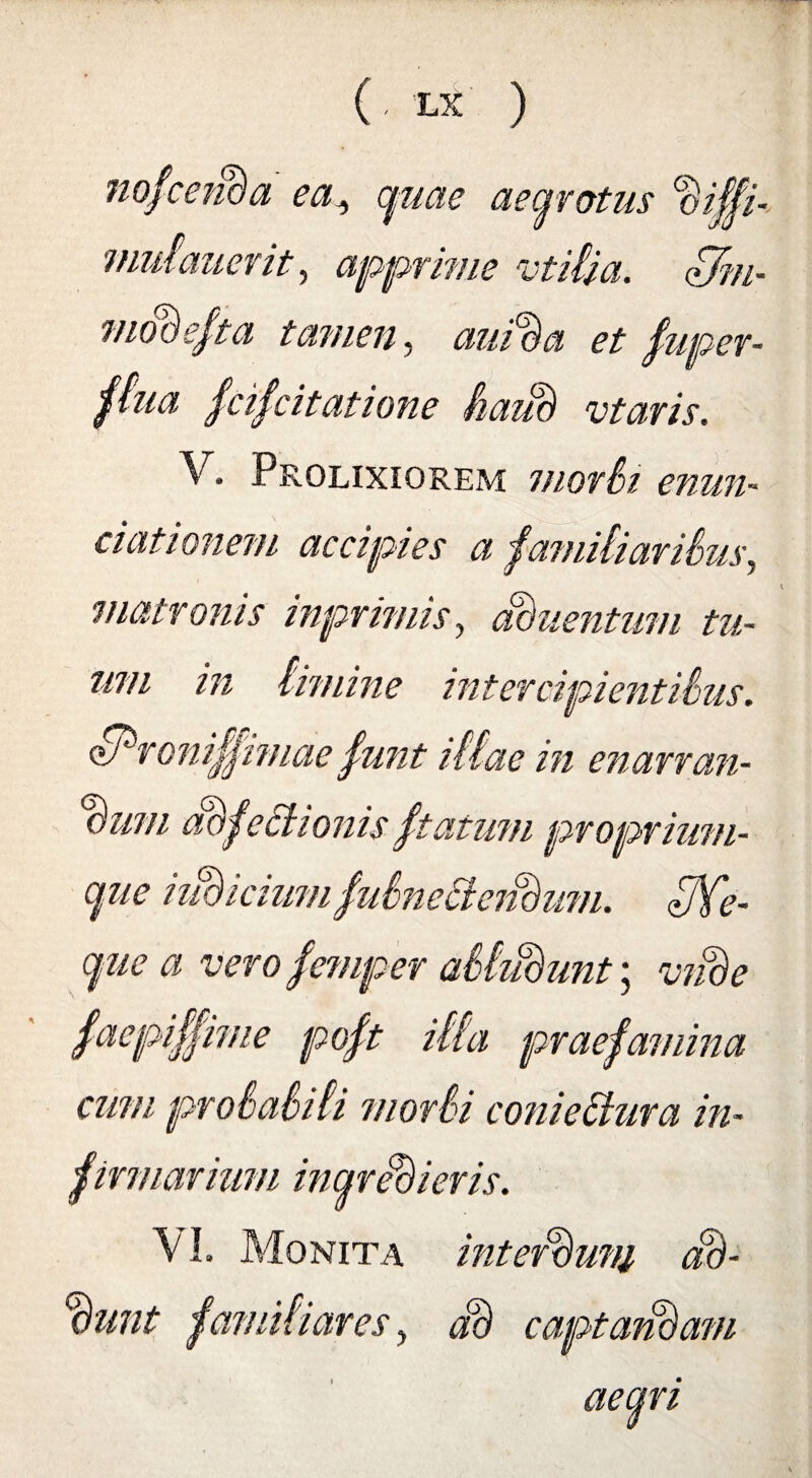 nofceiBa ea, quae aegrotus %,gi- mulauerit, apprime vtilia. dJm- modefta tamen, aui%a et fuper- ftua fcifcitatione SauB vtaris. V. Prolixiorem mori>i enun- ciationem accipies a familiaribus, matronis inprimis, aduentinn tu¬ um in limine intercipientibus. dProniffimae funt illae in enarran¬ dum defectionis ftatum proprium¬ que iiuricium fubnecieildum. fffe- que a vero femper abludunt; vnde faepiffime poft illa praefamina cum probabili morbi conieItura in- firmarium ingredieris. \ 1. Monita interluni dB- Bunt familiares, JB captandam aegri