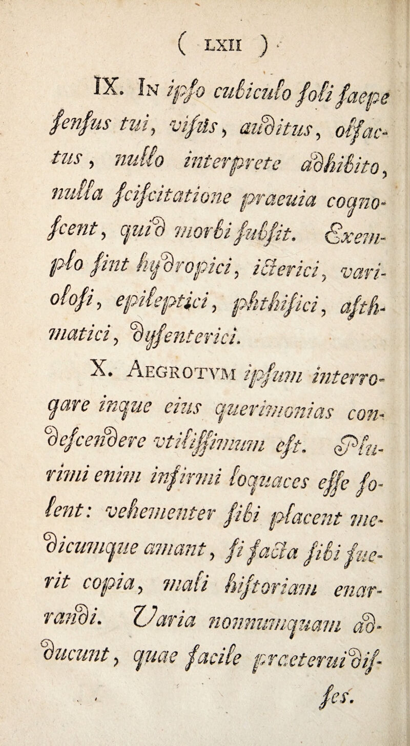 IX. In ipfo culici. fenfustui, vifiis, diditus, 013ac¬ tus , zm//o interprete mina fcifcitatione praeuia como- jient, cpiid motlifui fit, Exem¬ plo fint Si/Bropici, icterici, vari- dofi, epileptici, phthifici, aftfh viatici, % lienterici, X. Aegrotvm ipfum interro- (flare influe eius querimonias con- Hefce?i%re vtiliffimum eft. (Plu¬ rimi enim infirmi loquaces effe fo- lent: vehementer fili placent me- Hi cumque amant, // //&^ f 77/». V nt copia, mali hiftortam enctr .<a rami. ZJaria nonnumquam ad Ineunt, facile prceteruiHij