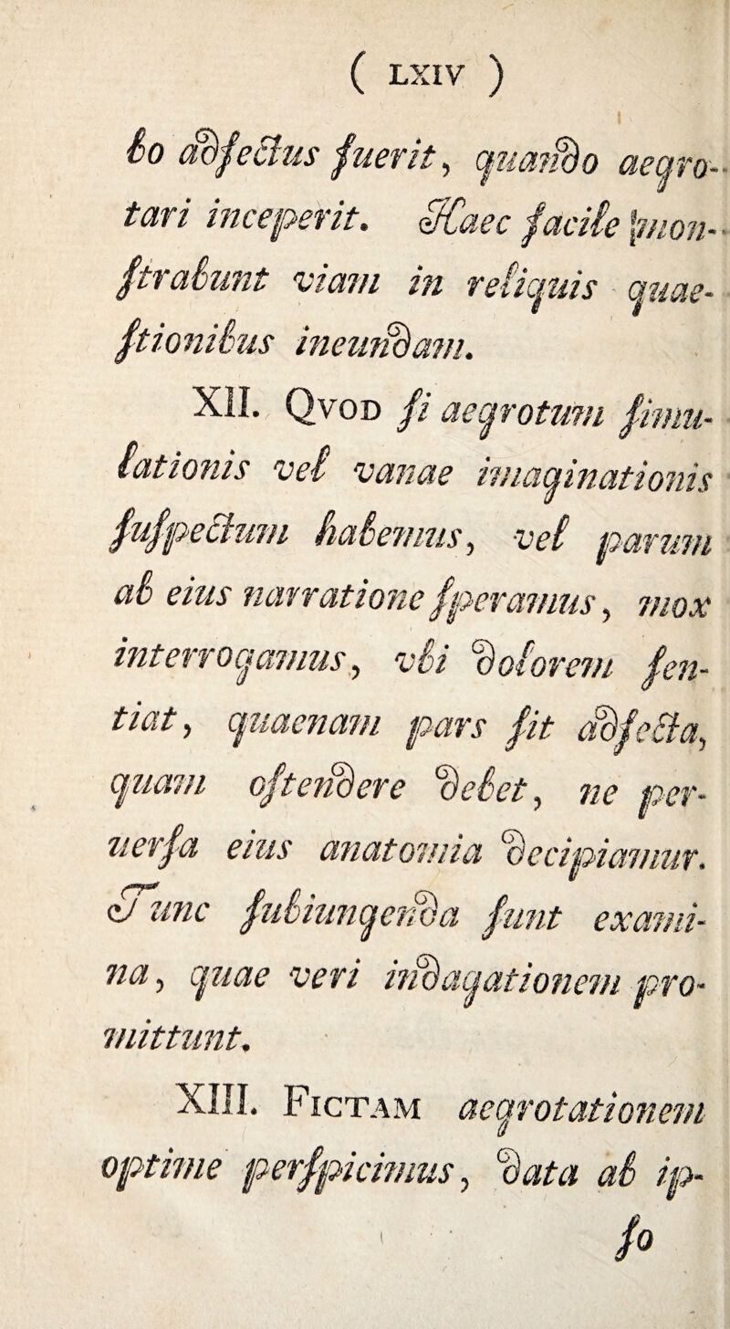 I io adfeffus fuerit, gua?Bo aegro¬ tari inceperit. tfCaec facite \mon- ■ fi ratuiit viam in rei ignis guae- ftionihus inemidam. XII. Qvod fi aegrotum fimu- (ationis vd vanae imaginationis fufpechmi haie?nus, vet parum ai eius narratione fperamus, mox interrogamus, vii fotorem fen- tiaty guacnam pars fit adfeftay guam oftendere deiet, ne per- zierfa eius anatomia decipiamur. /7 /7 e/ unc fuiiungenda funt exami¬ na y guae veri indagationem pro¬ mittunt. XIII. Fictam aegrotationem optime perfpicinius, data ai ip-