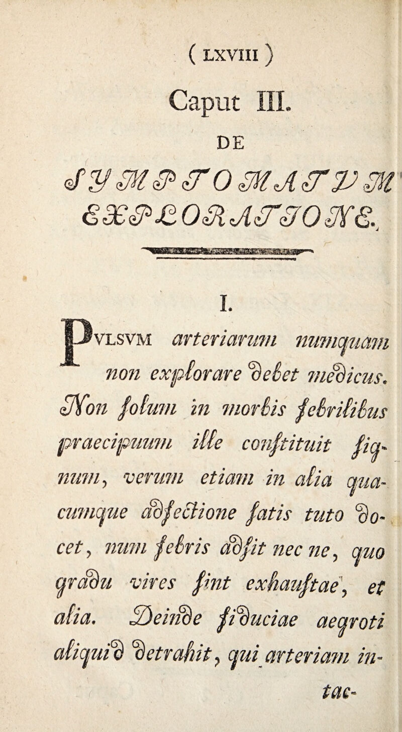 Caput III. DE I. 'vlsvm arteriarum non explorare delet medicus. 3)fon lotum in mortis jelrililus praecipuum ille confutuit fiq- num, verum etiam in atia ctua- cumque adjectione fatis tuto do¬ cet, num fciris adfit nec ne, quo qradu vires fint exhauftae, et alia. tQeiiide fiduciae aeqroti aliquid detrahit ? qui arteriam in- tac-