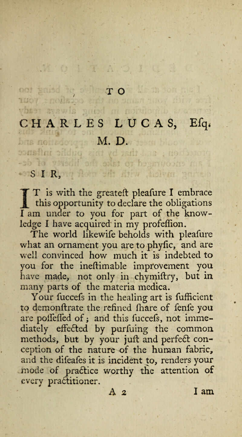 / CHARLES LUCAS, Efq, M. D. S I R, IT is with the greateft pleafure I embrace this opportunity to declare the obligations I am under to you for part of the know¬ ledge I have acquired* in my profeffion. The world likewife beholds with pleafure what an ornament you are to phyfic, and are well convinced how much it is indebted to you for the ineftimable improvement you have made, not only in chymiftry, but in many parts of the materia medica. Your fuccefs in the healing art is fufficient to demonftrate the refined fhare of fenfe you are poifefled of; and this fuccefs, not imme¬ diately effedted by purfuing the common methods, but by your juil and perfedt con¬ ception of the nature of the human fabric, and the difeafes it is incident to, renders your mode of pradtice worthy the attention of every pradtitioner. A 2 I am