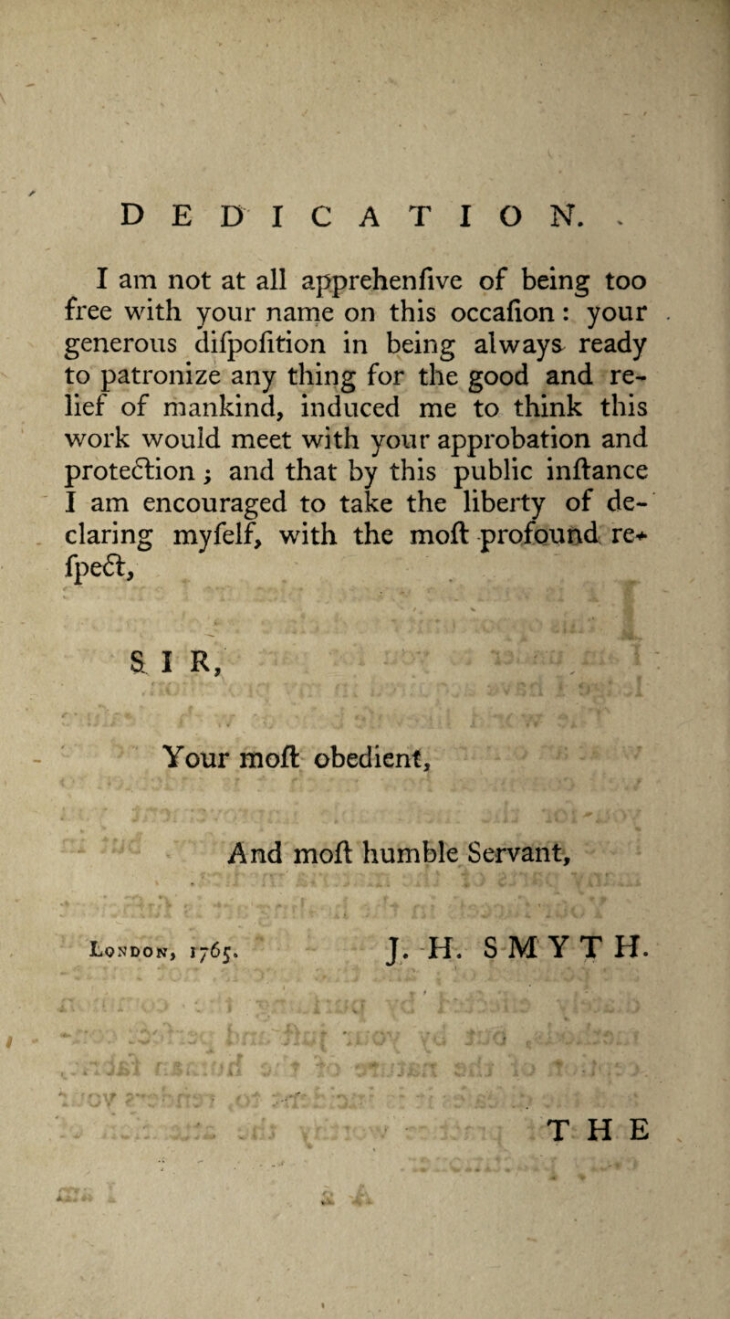 DEDICATION. . I am not at all apprehenfive of being too free with your name on this occafion: your generous difpolition in being always ready to patronize any thing for the good and re¬ lief of mankind, induced me to think this work would meet with your approbation and protection; and that by this public inftance I am encouraged to take the liberty of de¬ claring myfelf, with the moft profound re+ fpeft, , ' s. i r, ^ ; Your moft obedient. And moft humble Servant, London, 1765. J. H. S M Y T H. ' T * t i. .'** ** 1 ' l f \ > 1 1 Vc* f \ [ V 'j . * **•. / ' * * « » - - » . ft • »• \ . 1 V . w , 1 • ; \ : • y i o' r to oTJtBfi srfj to .J -it >, THE