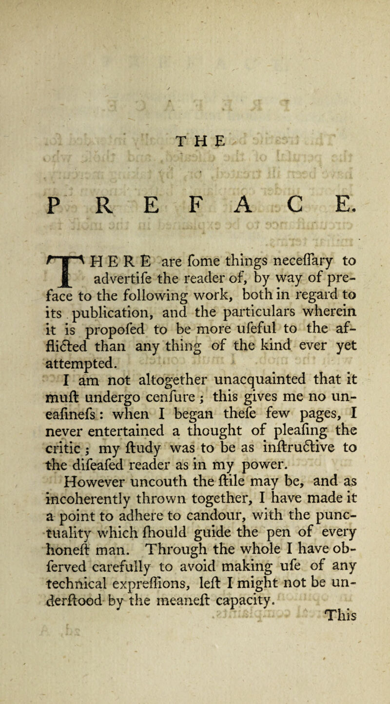 PREFACE. HERE are fome things neceflary to advertife the reader of, by way of pre¬ face to the following work, both in regard to its publication, and the particulars wherein it is propofed to be more ufeful to the af- flifted than any thing of the kind ever yet attempted. I am not altogether unacquainted that it muft undergo cenfure ; this gives me no un- eafinefs: when I began thefe few pages, I never entertained a thought of pleafing the critic ; my ftudy was to be as inftrudlive to the difeafed reader as in my power. However uncouth the ftile may be, and as incoherently thrown together, I have made it a point to adhere to candour, with the punc¬ tuality which fhould guide the pen of every honeft man. Through the whole I have ob- ferved carefully to avoid making ufe of any technical expreffions, left I might not be un- derftood by the meaneft capacity. This