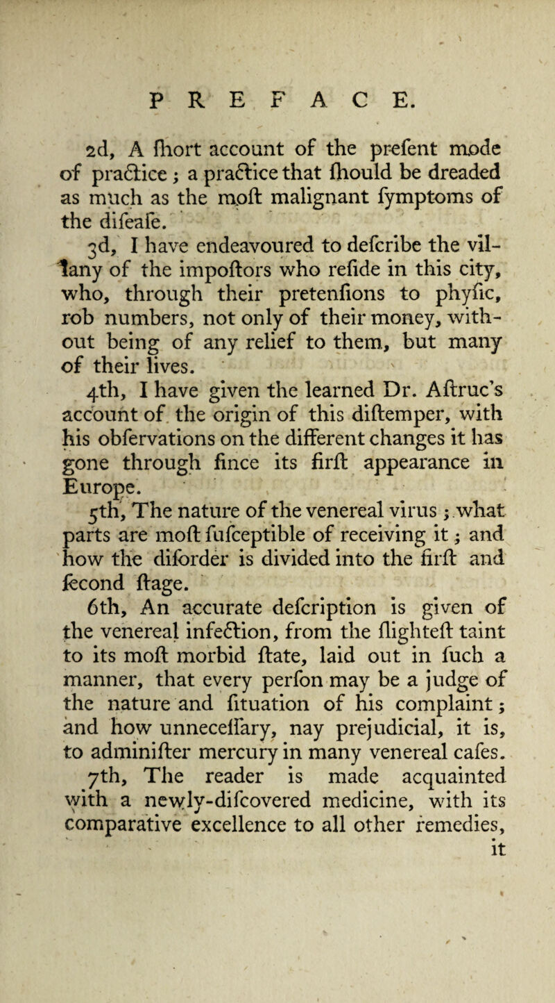 2d, A fliort account of the prefent mode of practice; a praftice that fhould be dreaded as much as the mpft malignant fymptoms of the difeafe. 3d, I have endeavoured to defcribe the vil- tany of the impoftors who relide in this city, who, through their pretenfions to phyfic, rob numbers, not only of their money, with¬ out being of any relief to them, but many of their lives. 4th, I have given the learned Dr. Aftruc’s account of the origin of this diftemper, with his obfervations on the different changes it has gone through fmce its firft appearance in Europe. 5th, The nature of the venereal virus; what parts are mod fufceptible of receiving it; and how the difbrder is divided into the firft and fccond ft age. 6th, An accurate defcription is given of the venereal infection, from the flighted: taint to its moft morbid ftate, laid out in fuch a manner, that every perfon may be a judge of the nature and fituation of his complaint; and how unneceflary, nay prejudicial, it is, to adminifter mercury in many venereal cafes. 7th, The reader is made acquainted with a newly-difcovered medicine, with its comparative excellence to all other remedies, it