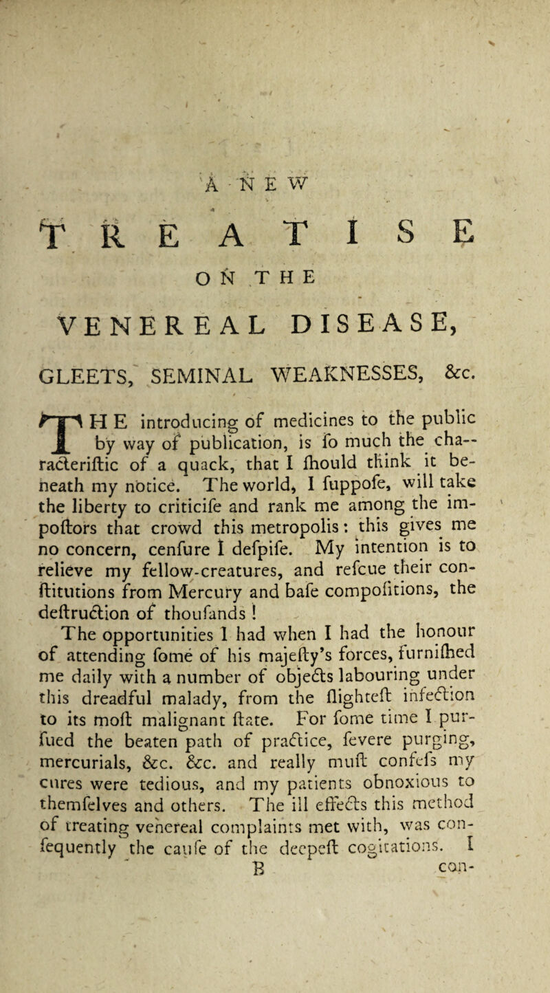 V ON THE VENEREAL DISEASE, GLEETS, SEMINAL WEAKNESSES, &c. F § A H E introducing of medicines to the public 8 by way of publication, is fo much the cha— racleriftic of a quack, that I fhould think it be¬ neath my notice. The world* I fuppofe, will take the liberty to criticife and rank me among the im- poftors that crowd this metropolis: this gives me no concern, cenfure I defpife. My intention is to relieve my fellow-creatures, and refcue their con- ftitutions from Mercury and bafe compolitions, the deftrudtion of thoufands ! The opportunities 1 had when I had the honour of attending fome of his majedy’s forces, furnilhed me daily with a number of objedts labouring under this dreadful malady, from the flighted infection to its mod malignant date. For fome time 1 pur- fued the beaten path of practice, fevere purging, mercurials, &c. &c. and really mud confds my cures were tedious, and my patients obnoxious to themfelves and others. The ill eiredls this method of treating venereal complaints met with, was con- fequently the caufe of the deeped cogitations. I B con-