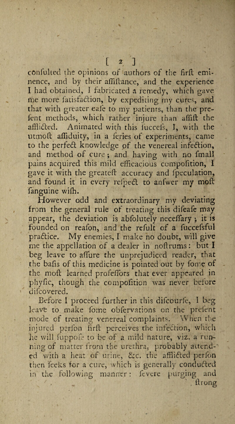 _ [ * ] Cftnfultecl the opinions of authors of the firfl emi¬ nence, and by their afliflance, and the experience I had obtained, I fabricated a remedy, which gave me more fatisfadtion, by expediting my cures, and that with greater eaie to my patients, than the pre- fent methods, which rather injure than affift the afflidled. Animated with this fuccefs, I, with the utmoft affiduity, in a feries of experiments, came to the perfedt knowledge of the venereal infection, and method of cure ; and having with no fmall pains acquired this mild efficacious compofition, I gave it with the greateft accuracy and fpeculation, and found it in every refpedl to anfwer my mofi fanguine wifh. However odd and extraordinary my deviating from the general rule of treating this difeafe may appear, the deviation is abfolutely neceffary it is founded on reafon, and the refult of a fuccefsful pradlice. My enemies, I make no doubt, will give me the appellation of a dealer in noflrums: but I beg leave to affure the unprejudiced reader, that the bafis of this medicine is pointed out by fome of the moft learned profeffors that ever appeared in phyfic, though the compofition was never before difeovered. Before I proceed further in this difeourfe, I beg leave to make fome obfervations on the preient mode of treating venereal complaints. When the injured perion firft perceives the infection, which lie will flip pole to be of a mild nature, viz. a run¬ ning of matter from the urethra, probably attend¬ ed v/ith a heat of urine, &c. the affiidled perfon then feeks for a cure, which is generally conducted in the following manner: fevete purging and . ftrong