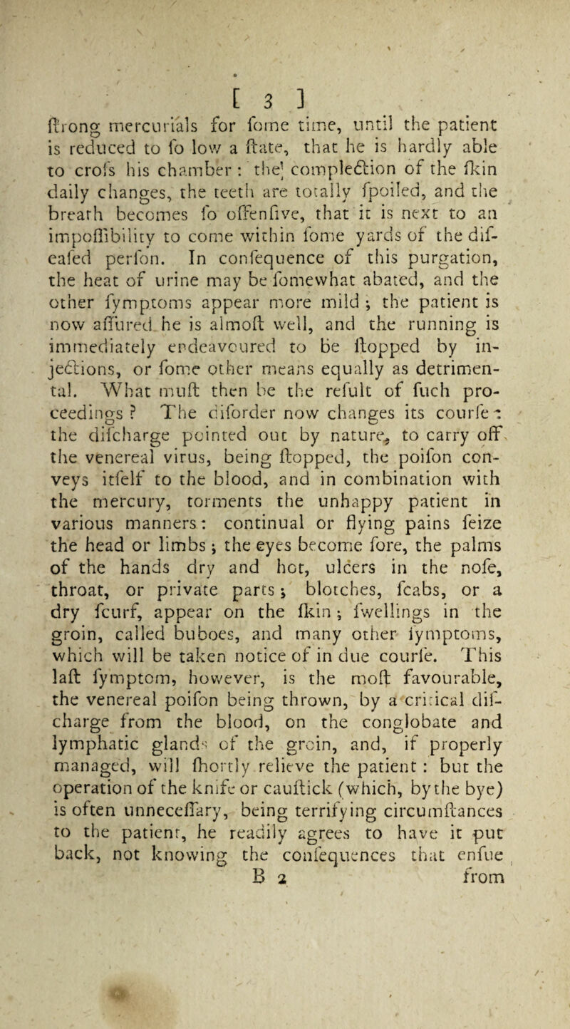 ftrong mercurials for feme time, until the patient is reduced to fo low a Hate, that he is hardly able to crofs his chamber : the; completion of the fkin daily changes, the teeth are totally fpoiled, and the breath becomes fo o[fenfive, that it is next to an impoffibility to come within iome yards of the dii- eafed perlon. In confequence of this purgation, the heat of urine may be fomewhat abated, and the other fymptoms appear more mild ; the patient is now allured he is aimoH well, and the running is immediately endeavoured to be Hopped by in¬ jections, or fome other means equally as detrimen¬ tal. What muft then be the relult of fuch pro¬ ceedings ? The diforder now changes its courier the difeharge pointed out by nature* to carry off the venereal virus, being Hopped, the poifon con¬ veys itfelf to the blood, and in combination with the mercury, torments the unhappy patient in various manners: continual or flying pains feize the head or limbs; the eyes become fore, the palms of the hands dry and hot, ulcers in the nofe, throat, or private parts; blotches, fcabs, or a dry feurf, appear on the fkin ; fwellings in the groin, called buboes, and many other fymptoms, which will be taken notice of in due courfe. This laH fymptom, however, is the moft favourable, the venereal poifon being thrown, by a crkical dif¬ eharge from the blood, on the conglobate and lymphatic glands of the groin, and, if properly managed, will fhortly relieve the patient : but the operation of the knife or cauHick (which, by the bye) is often unneceffary, being terrifying circumHances to the patient, he readily agrees to have it put back, not knowing the confequences that enfue B 2 from