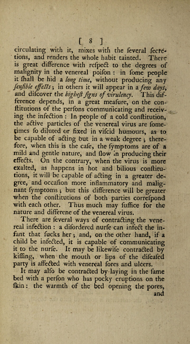 circulating with it, mixes with the feveral fecfe- tioris, and renders the whole habit tainted. There is great difference with refpedt to the degrees of malignity in the venereal poifon : in fome people it fhall be hid a long time, without producing any fenfible effects; in others it will appear in a few days, and difcover the higheft ftgns of virulency. This dif¬ ference depends, in a great meafure, on the con- flitutions of the perfons communicating and receiv¬ ing the infedlion : In people of a cold conftitution, the a6live particles of the venereal virus are fome- titnes fo diluted or fixed in vifcid humours, as to be capable of adling but in a weak degree *, there¬ fore, when this is the cafe, the fymptoms are of a mild and gentle nature, and flow in producing their effedls. On the contrary, when the virus is more exalted, as happens in hot and bilious conftitu- tions, it will be capable of adling in a greater de¬ gree, and occafion more inflammatory and malig¬ nant fymptoms; but this difference will be greater when the conftituticns of both parties correfpond with each other. Thus much may fuflice for the nature and differene of the venereal virus. There are feveral ways of contra&ing the vene¬ real infection : a difordered nurfe can infeft the in¬ fant that fucks her; and, on the other hand, if a child be infefled, it is capable of communicating it to the nurfe. It may be likewife contra&ed by killing, when the mouth or lips of the difeafed party is affe&ed with venereal fores and ulcers. It may alfo be contra&ed by laying in the fame bed with a perfon who has pocky eruptions on the Akin: the warmth of the bed opening the pores, and