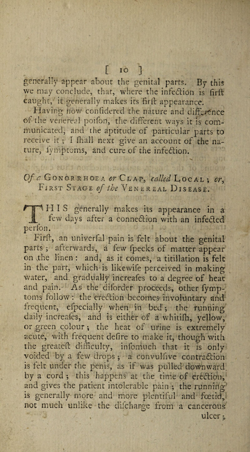 generally appear about the genital parts. By this we may conclude, that, where the infection is firft caught, it generally makes its firft appearance. Having now confidered the nature and difl^r^nce of the venereal poifon, the different ways it is com¬ municated, and the aptitude of particular parts to receive it ; I fhall next give an account of the na¬ ture, iymptoms, and cure of the infection. « » . i - •* Of a Gonorrhoea or Clap, called Local ; cry First Stage of the Venereal Disease. Hp H I S generally makes its appearance in a jL few days after a connexion with an infeded per fon, Firfh, an univerfal pain is felt about the genital parts ; afterwards, a few fpecks of matter appear on \the linen : and, as it comes, a titillation is felt in the part, which is likewife perceived in making water, and. gradually increafes to a degree of heat and pain. As the diforder proceeds, other fymp- toms follow: the eredion becomes involuntary and frequent, efpecially when in bed *, the running daily increafes, and is either of a whitifh, yellow, or green colour *, the heat of urine is extremely acute, with frequent defire to make it, though with the greated difficulty, infomuch that it is only voided by a few drops; a convulfive contradion is felt under the penis, as if was pulled downward by a cord *, this happens at the time of eredion, and gives the patient intolerable pain ; the running is generally more and more plentiful and foetid, not much unlike the dilcharge from a cancerous w - ' * ulcer 3,