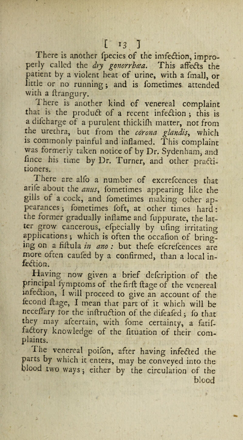 \ , There is another fpecies of the imfeCtion, impro¬ perly called the dry gonorrhoea. This aflfeCls the patient by a violent heat of urine, with a final], or little or no running; and is fometimes attended with a ftrangury. 1 here is another kind of venereal complaint that is the product of a recent infection ; this is a difcharge of a purulent thickifli matter, not from tne urethra, but from the corona glandis, which is commonly painful and inflamed. This complaint was formerly taken notice of by Dr. Sydenham, and flnce his time by Dr. Turner, and other practi¬ tioners. 1 here are alfo a number of excrefcences that arife about the anus, fometimes appearing like the gills of a cock, and fometimes making other ap¬ pearances ^ fometimes foft, at other times hard: the former gradually inflame and fuppurate, the lat¬ ter grow cancerous, efpecially by ufing irritating applications; which is often the occaflon of bring¬ ing on a fiftula in ano ; but thefe efcrefcences are more often caufed by a confirmed, than a local in¬ fection. Having now given a brief defcription of the principal fymptoms of thefirft ftage of the venereal infeCcion, { will proceed to give an account of the lecond ftage, I mean that part of it which will be neceflary ror the inftruCtion of the difeafed ; fo that they may afcertain, with fome certainty, a fatif- faCtory knowledge of the fituation of their com¬ plaints. I he venereal poifon, after having infeded the parts by which it enters, may be conveyed into the blood two ways \ either by the circulation of the blood /