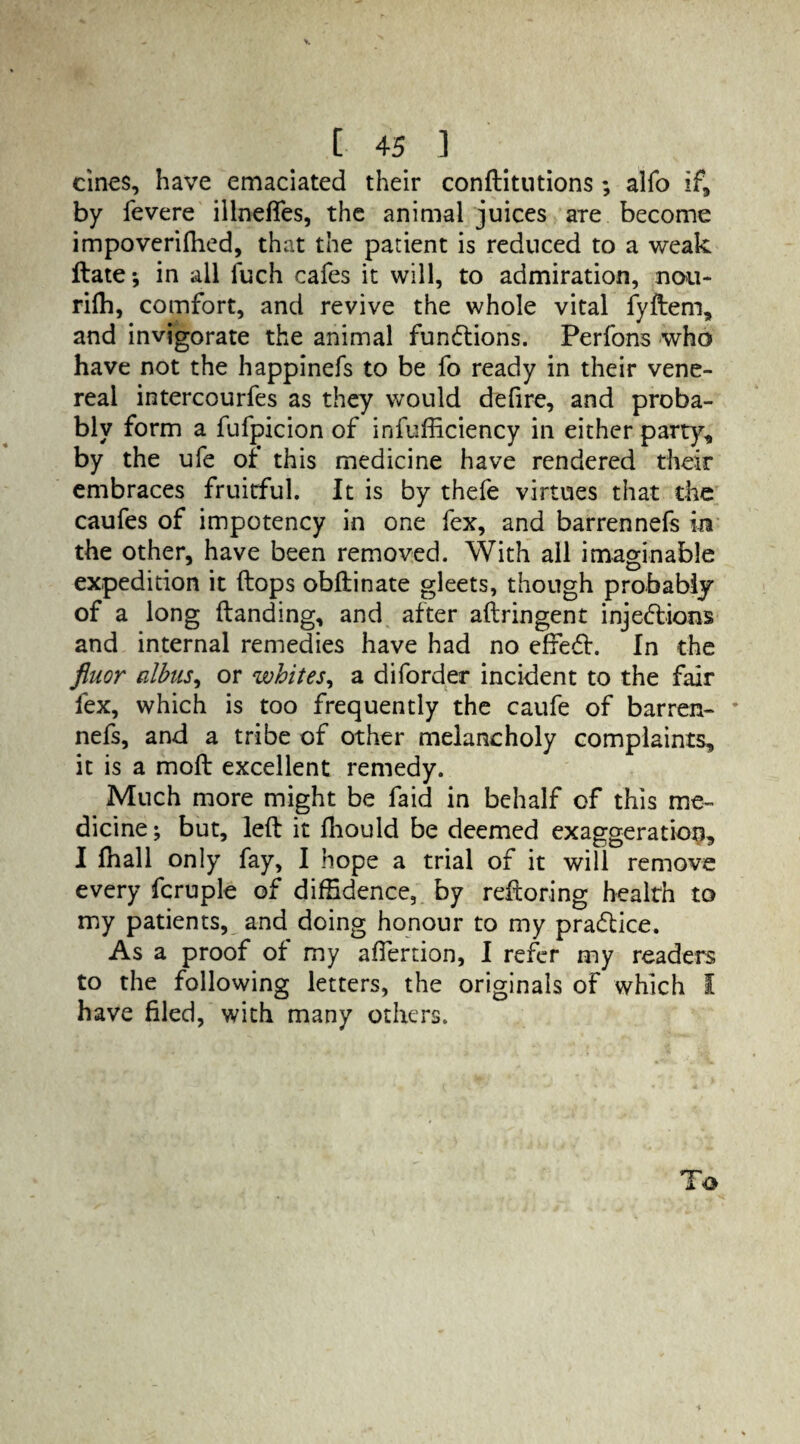 cines, have emaciated their conftitutions; alfo if, by fevere illnefles, the animal juices are become impoverifhed, that the patient is reduced to a weak Hate-, in all luch cafes it will, to admiration, nou- rifh, comfort, and revive the whole vital fyftem, and invigorate the animal functions. Perfons who have not the happinefs to be fo ready in their vene¬ real intercourfes as they would defire, and proba¬ bly form a fufpicion of infufficiency in either party, by the ufe of this medicine have rendered their embraces fruitful. It is by thefe virtues that the caufes of impotency in one fex, and barrennefs in the other, have been removed. With all imaginable expedition it (lops obftinate gleets, though probably of a long (landing, and after aftringent injections and internal remedies have had no effieCl. In the fiuor albus, or whites, a diforder incident to the fair fex, which is too frequently the caufe of barren- * nefs, and a tribe of other melancholy complaints, it is a mod excellent remedy. Much more might be faid in behalf of this me¬ dicine ; but, left it (hould be deemed exaggeration, I (hall only fay, I hope a trial of it will remove every fcruple of diffidence, by reftoring health to my patients, and doing honour to my practice. As a proof of my affertion, I refer my readers to the following letters, the originals of which I have filed, with many others. To