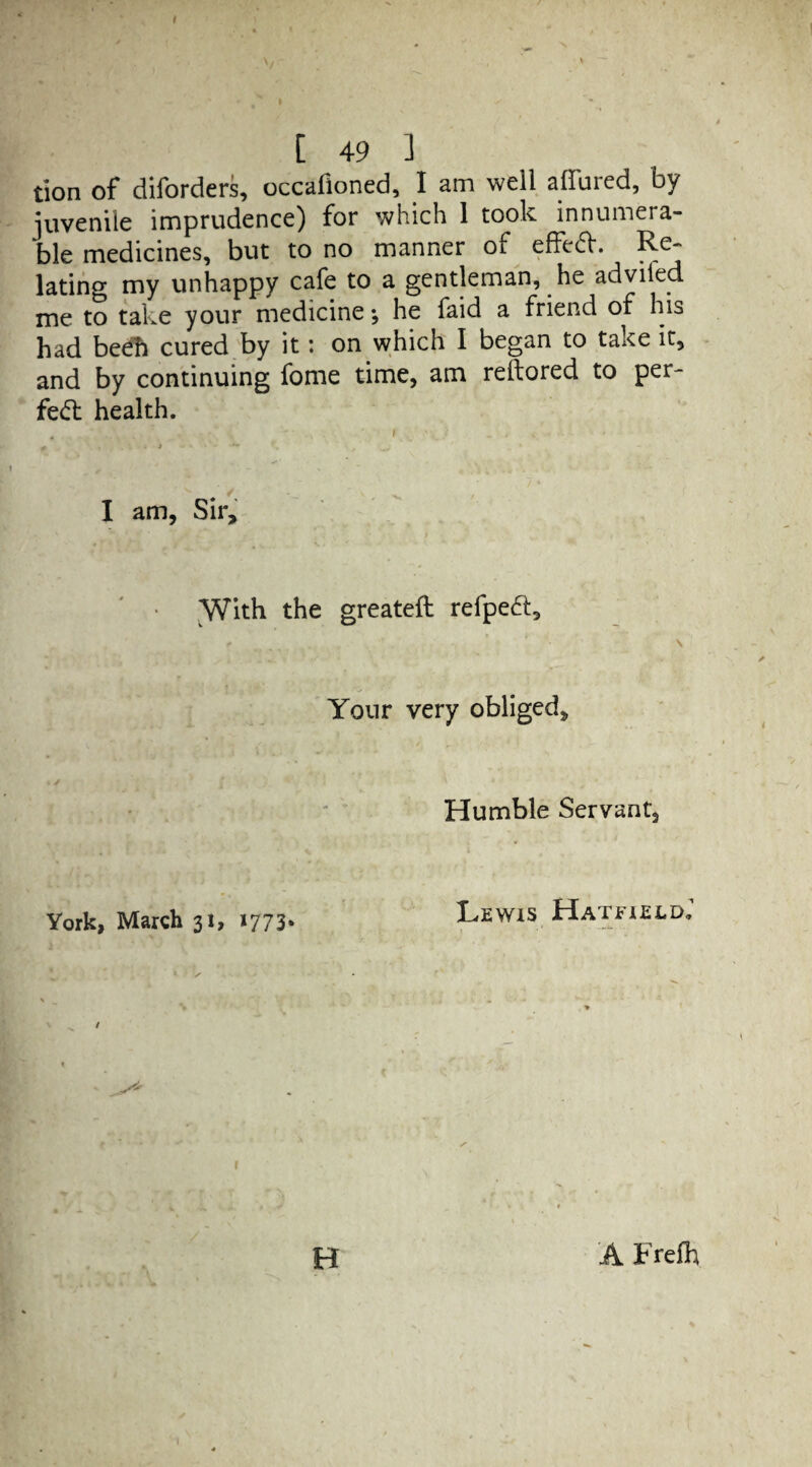 tion of diforders, occafioned, I am well allured, by juvenile imprudence) for which 1 took innumera¬ ble medicines, but to no manner of effeft. Re¬ lating my unhappy cafe to a gentleman, he adviled me to take your medicine; he faid a friend of his had beeft cured by it: on which I began to take it, and by continuing fome time, am reftored to per¬ fect health. I am, Sir, With the greateft refpeft, t ' ■ \ Your very obliged. Humble Servant, York, March 31, 1773* Lewis Hatfield. / H A Freft