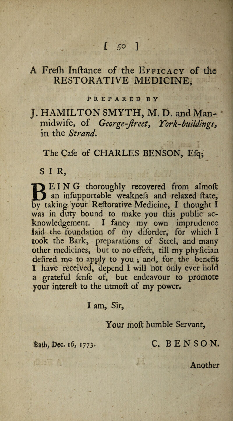 C 5° ] A Frefh Inftance of the Efficacy of the RESTORATIVE MEDICINE, PREPARED BY J. HAMILTON SMYTH, M. D. and Man- midwife, of George-Jireet, Tork-buildings, in the Strand. %  , i * The Cafe of CHARLES BENSON, Efq-, S I R, BEING thoroughly recovered from almoft an infupportablc weaknels and relaxed ftate, by taking your Reftorative Medicine, I thought I was in duty bound to make you this public ac¬ knowledgement* I fancy my own imprudence laid the foundation of my diforder, for which I took the Bark, preparations of Steel, and many other medicines, but to no effect, till my phyfician defired me to apply to you ; and, for the benefit I have received, depend I will not only ever hold a grateful fenfe of, but endeavour to promote your intereft to the utmoft of my power, I am, Sir, Your moft humble Servant, Bath, Dec. 16, 1773. C. BENSON. • ' ' Another