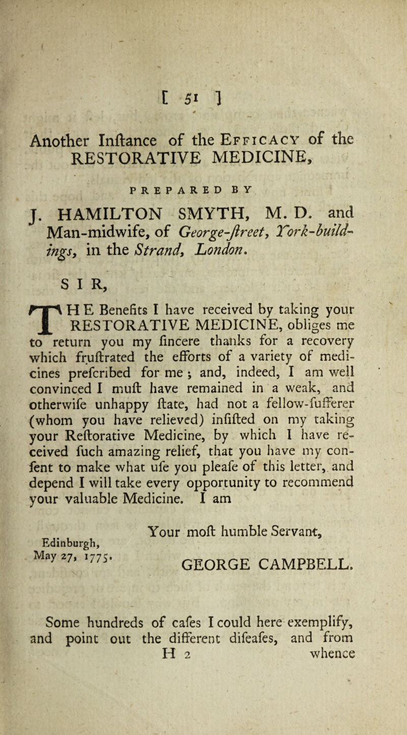 Another Inftance of the Efficacy of the RESTORATIVE MEDICINE, PREPARED BY J. HAMILTON SMYTH, M. D. and Man-midwife, of George-Jlreet, Torh-build- mgs, in the Strand, London. S I R, TH E Benefits I have received by taking your RESTORATIVE MEDICINE, obliges me to return you my fincere thanks for a recovery which fruftrated the efforts of a variety of medi¬ cines prefcnbed for me ; and, indeed, I am well convinced I muft have remained in a weak, and otherwife unhappy ftate, had not a fellow-fufferer (whom you have relieved) infilled on my taking your Reftorative Medicine, by which I have re¬ ceived fuch amazing relief, that you have my con- fent to make what ufe you pleafe of this letter, and depend I will take every opportunity to recommend your valuable Medicine. I am Edinburgh, May 27, 1775. Your mofl humble Servant, GEORGE CAMPBELL. Some hundreds of cafes I could here exemplify, and point out the different difeafes, and from H 2 whence