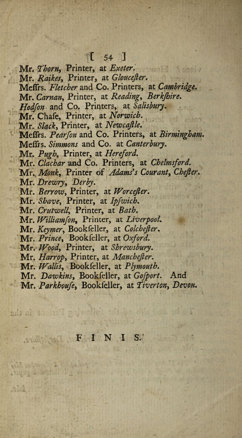 Mr. Thorn, Printer, at Exeter. Mr. Raikes, Printer, at Gloucefter. MefTrs. Fletcher and Co. Printers, at Cambridge. Mr. Carnan, Printer, at Readings Berkjhire. Hodfon and Co. Printers, at Salisbury. Mr. Chafe, Printer, at Norwich. Mr. Slack, Printer, at Newcajlle. MefTrs. Pearfon and Co. Printers, at Birmingham. Meflrs. Simmons and Co. at Canterbury. Mr, Pugh, Printer, at Hereford. Mr. Clachar and Co. Printers, at Chelmsford. Mr. Monk, Printer of Adams's Courant, Chefier. Mr. Drewry, Derby. Mr. Berrow, Printer, at Worcefier. Mr. Shave, Printer, at Ipfwich. Mr. Crutwell, Printer, at Bath. Mr. Williamfon. Printer, at Liverpool. Mr. Keymer, Bookfeller, at Colchefter. Mr. Prince, Bookfeller, at Oxford. Mr. Wood, Printer, at Shrewsbury. Mr. Harropy Printer, at Manchefter. Mr. Wallis, Bookfeller, at Plymouth. Mr. Dawkins, Bookfeller, at Gofport. And Mr. Parkhoufe, Bookfeller, at Tiverton, Devon. F I N I S.'