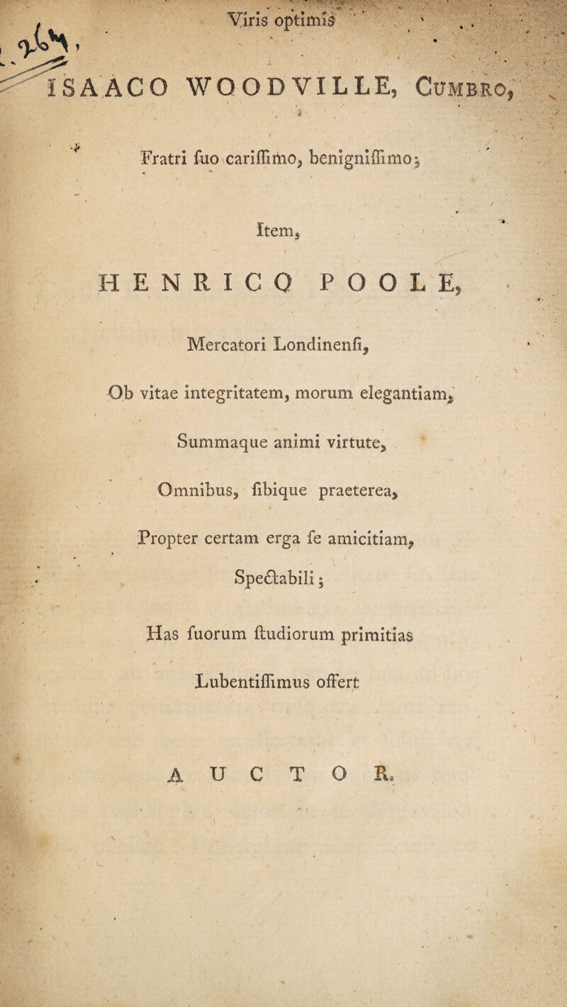 , Viris optimis ISA ACO WOOD VILLE, Cumbro» Fratri fuo cariffimo, benigniflimo: Item, v: • HENRIGO P O O L E, Mercatori Londinenfi, Ob vitae integritatem, morum elegantiam. Summaque animi virtute. Omnibus, fibique praeterea, . ir Propter certam erga fe amicitiam, Spe£tabili; Has fuorum (ludiorum primitias Lubentiffimus offert AUCTOR. I