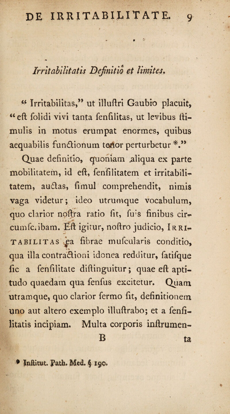 Irritabilitatis Definitio et limites. Irritabilitas,” ut illuftri Gaubro placuit, ueft folidi vivi tanta fenfilitas, ut levibus (li¬ mulis in motus erumpat enormes, quibus aequabilis fundionum te^or perturbetur Quae definitio, quoniam .aliqua ex parte mobilitatem, id eft, fenfilitatem et irritabili¬ tatem, audas, fimul comprehendit, nimis vaga videtur; ideo utrumque vocabulum, quo clarior noflfra ratio fit, fu‘s finibus cir^» cumfc.ibam. Eft igitur, noftro judicio, Irri¬ tabilitas ia fibrae mu fculari.s conditio, 'i qua illa contradioni idonea redditur, fatifque fic a fenfilitate diftinguitur; quae eft apti- tudo quaedam qua fenfus excitetur. Quam utramque, quo clarior fermo fit, definitionem uno aut altero exemplo illuftrabo; et a fenfi- litatis incipiam. Multa corporis inftrumen- B ta • Jixftitut. Patii. Med. § 190